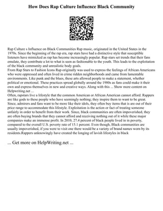 How Does Rap Culture Influence Black Community
Rap Culture s Influence on Black Communities Rap music, originated in the United States in the
1970s. Since the beginning of the rap era, rap stars have had a distinctive style that susceptible
listeners have mimicked as rap has become increasingly popular. Rap stars set trends that their fans
emulate, they contribute a lot to what is seen as fashionable to the youth. This leads to the exploitation
of the black community and unrealistic body goals.
From Rap Stars to Fashion Icons Rap originally was used to express the feelings of African Americans
who were oppressed and often lived in crime ridden neighborhoods and came from lamentable
environments. Like punk and the blues, these arts allowed people to make a statement, whether
political or emotional. These practices spread globally around the 1980s as fans could make it their
own and express themselves in new and creative ways. Along with this ... Show more content on
Helpwriting.net ...
Often, rapstars live a lifestyle that the common American or African American cannot afford. Rappers
are like gods to these people who have seemingly nothing; they inspire them to want to be great.
Since, admirers and fans want to be more like their idols, they often buy items that is are out of their
price range to accommodate this lifestyle. Exploitation is the action or fact of treating someone
unfairly in order to benefit from their work. Since, black communities are often impoverished, they
are often buying brands that they cannot afford and receiving nothing out of it while these major
companies make an immense profit. In 2010, 27.4 percent of black people lived in in poverty,
compared to the overall U.S. poverty rate of 15.1 percent. Even though, Black communities are
usually impoverished, if you were to visit one there would be a variety of brand names worn by its
residents.Rappers unknowingly have created the longing of lavish lifestyles in black
... Get more on HelpWriting.net ...
 