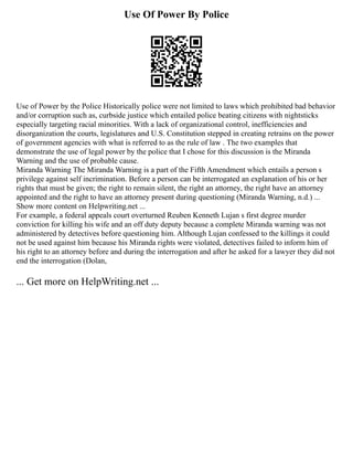 Use Of Power By Police
Use of Power by the Police Historically police were not limited to laws which prohibited bad behavior
and/or corruption such as, curbside justice which entailed police beating citizens with nightsticks
especially targeting racial minorities. With a lack of organizational control, inefficiencies and
disorganization the courts, legislatures and U.S. Constitution stepped in creating retrains on the power
of government agencies with what is referred to as the rule of law . The two examples that
demonstrate the use of legal power by the police that I chose for this discussion is the Miranda
Warning and the use of probable cause.
Miranda Warning The Miranda Warning is a part of the Fifth Amendment which entails a person s
privilege against self incrimination. Before a person can be interrogated an explanation of his or her
rights that must be given; the right to remain silent, the right an attorney, the right have an attorney
appointed and the right to have an attorney present during questioning (Miranda Warning, n.d.) ...
Show more content on Helpwriting.net ...
For example, a federal appeals court overturned Reuben Kenneth Lujan s first degree murder
conviction for killing his wife and an off duty deputy because a complete Miranda warning was not
administered by detectives before questioning him. Although Lujan confessed to the killings it could
not be used against him because his Miranda rights were violated, detectives failed to inform him of
his right to an attorney before and during the interrogation and after he asked for a lawyer they did not
end the interrogation (Dolan,
... Get more on HelpWriting.net ...
 