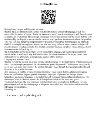 Heteroglossia
Heteroglossia Langue and linguistic variation
Bakhtin developed the notion in contrast with the structuralist account of language, which was
centered in the notion of langue, that is, the systematic set of rules determining the well formedness of
an expression or utterance. This concept, introduced by Saussure, emphasised the notion that the code
conformed by the linguistic norms must be common to all speakers for communication to be possible.
This was seen as a dangerous simplification by Bakhtin, who asserted that languages are internally
divided, not simply into regional dialects, but also into many different strata, corresponding to all
possible axes of social division; he thus posited a minutely nuanced variety of class , ethnia , ... Show
more content on Helpwriting.net ...
He defines heteroglossia as another s speech in another s language, serving to express authorial
intentions but in a refracted way. Bakhtin identifies the direct narrative of the author, rather than
dialogue between characters, as the primary location of this conflict.
Languages as points of view
Bakhtin viewed the modern novel as a literary form best suited for the exploitation of heteroglossia, in
direct contrast to epic poetry (and, in a lesser degree, poetry in general). The linguistic energy of the
novel was seen in its expression of the conflict between voices through their adscription to different
elements in the novel s discourse.
Any language, in Bakhtin s view, stratifies into many voices: social dialects, characteristic group
behavior, professional jargons, generic languages, languages of generations and age groups,
tendentious languages, languages of the authorities, of various circles and of passing fashions. This
diversity of voice is, Bakhtin asserts, the defining characteristic of the novel as a genre.
Traditional stylistics, like epic poetry, do not share the trait of heteroglossia. In Bakhtin s words,
poetry depersonalizes days in language, while prose, as we shall see, often deliberately intensifies
difference between them...
Extending his
... Get more on HelpWriting.net ...
 