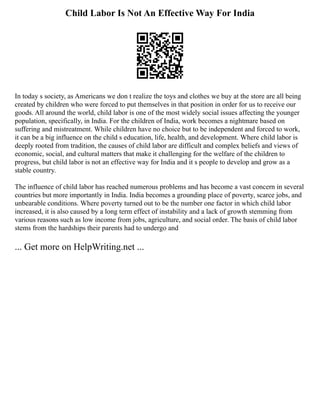Child Labor Is Not An Effective Way For India
In today s society, as Americans we don t realize the toys and clothes we buy at the store are all being
created by children who were forced to put themselves in that position in order for us to receive our
goods. All around the world, child labor is one of the most widely social issues affecting the younger
population, specifically, in India. For the children of India, work becomes a nightmare based on
suffering and mistreatment. While children have no choice but to be independent and forced to work,
it can be a big influence on the child s education, life, health, and development. Where child labor is
deeply rooted from tradition, the causes of child labor are difficult and complex beliefs and views of
economic, social, and cultural matters that make it challenging for the welfare of the children to
progress, but child labor is not an effective way for India and it s people to develop and grow as a
stable country.
The influence of child labor has reached numerous problems and has become a vast concern in several
countries but more importantly in India. India becomes a grounding place of poverty, scarce jobs, and
unbearable conditions. Where poverty turned out to be the number one factor in which child labor
increased, it is also caused by a long term effect of instability and a lack of growth stemming from
various reasons such as low income from jobs, agriculture, and social order. The basis of child labor
stems from the hardships their parents had to undergo and
... Get more on HelpWriting.net ...
 