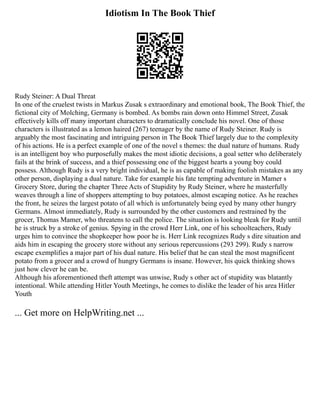 Idiotism In The Book Thief
Rudy Steiner: A Dual Threat
In one of the cruelest twists in Markus Zusak s extraordinary and emotional book, The Book Thief, the
fictional city of Molching, Germany is bombed. As bombs rain down onto Himmel Street, Zusak
effectively kills off many important characters to dramatically conclude his novel. One of those
characters is illustrated as a lemon haired (267) teenager by the name of Rudy Steiner. Rudy is
arguably the most fascinating and intriguing person in The Book Thief largely due to the complexity
of his actions. He is a perfect example of one of the novel s themes: the dual nature of humans. Rudy
is an intelligent boy who purposefully makes the most idiotic decisions, a goal setter who deliberately
fails at the brink of success, and a thief possessing one of the biggest hearts a young boy could
possess. Although Rudy is a very bright individual, he is as capable of making foolish mistakes as any
other person, displaying a dual nature. Take for example his fate tempting adventure in Mamer s
Grocery Store, during the chapter Three Acts of Stupidity by Rudy Steiner, where he masterfully
weaves through a line of shoppers attempting to buy potatoes, almost escaping notice. As he reaches
the front, he seizes the largest potato of all which is unfortunately being eyed by many other hungry
Germans. Almost immediately, Rudy is surrounded by the other customers and restrained by the
grocer, Thomas Mamer, who threatens to call the police. The situation is looking bleak for Rudy until
he is struck by a stroke of genius. Spying in the crowd Herr Link, one of his schoolteachers, Rudy
urges him to convince the shopkeeper how poor he is. Herr Link recognizes Rudy s dire situation and
aids him in escaping the grocery store without any serious repercussions (293 299). Rudy s narrow
escape exemplifies a major part of his dual nature. His belief that he can steal the most magnificent
potato from a grocer and a crowd of hungry Germans is insane. However, his quick thinking shows
just how clever he can be.
Although his aforementioned theft attempt was unwise, Rudy s other act of stupidity was blatantly
intentional. While attending Hitler Youth Meetings, he comes to dislike the leader of his area Hitler
Youth
... Get more on HelpWriting.net ...
 