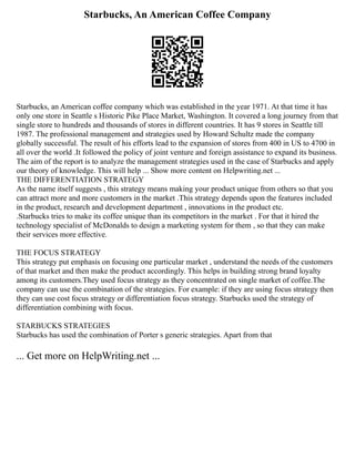 Starbucks, An American Coffee Company
Starbucks, an American coffee company which was established in the year 1971. At that time it has
only one store in Seattle s Historic Pike Place Market, Washington. It covered a long journey from that
single store to hundreds and thousands of stores in different countries. It has 9 stores in Seattle till
1987. The professional management and strategies used by Howard Schultz made the company
globally successful. The result of his efforts lead to the expansion of stores from 400 in US to 4700 in
all over the world .It followed the policy of joint venture and foreign assistance to expand its business.
The aim of the report is to analyze the management strategies used in the case of Starbucks and apply
our theory of knowledge. This will help ... Show more content on Helpwriting.net ...
THE DIFFERENTIATION STRATEGY
As the name itself suggests , this strategy means making your product unique from others so that you
can attract more and more customers in the market .This strategy depends upon the features included
in the product, research and development department , innovations in the product etc.
.Starbucks tries to make its coffee unique than its competitors in the market . For that it hired the
technology specialist of McDonalds to design a marketing system for them , so that they can make
their services more effective.
THE FOCUS STRATEGY
This strategy put emphasis on focusing one particular market , understand the needs of the customers
of that market and then make the product accordingly. This helps in building strong brand loyalty
among its customers.They used focus strategy as they concentrated on single market of coffee.The
company can use the combination of the strategies. For example: if they are using focus strategy then
they can use cost focus strategy or differentiation focus strategy. Starbucks used the strategy of
differentiation combining with focus.
STARBUCKS STRATEGIES
Starbucks has used the combination of Porter s generic strategies. Apart from that
... Get more on HelpWriting.net ...
 