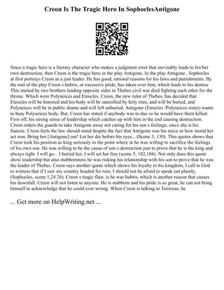 Creon Is The Tragic Hero In SophoclesAntigone
Since a tragic hero is a literary character who makes a judgment error that inevitably leads to his/her
own destruction, then Creon is the tragic hero in the play Antigone. In the play Antigone , Sophocles
at first portrays Creon as a just leader. He has good, rational reasons for his laws and punishments. By
the end of the play Creon s hubris, or excessive pride, has taken over him, which leads to his demise
This started by two brothers leading opposite sides in Thebes civil war died fighting each other for the
throne. Which were Polyneices and Eteocles. Creon, the new ruler of Thebes, has decided that
Eteocles will be honored and his body will be sanctified by holy rites, and will be buried, and
Polyneices will be in public shame and will left unburied. Antigone (Eteocles /Polyneices sister) wants
to bury Polyneices body. But, Creon has stated if anybody was to due so he would have them killed.
First off, his strong sense of leadership which catches up with him in the end causing destruction.
Creon orders the guards to take Antigone away not caring for his son s feelings, since she is his
fiancée. Creon feels the law should stand despite the fact that Antigone was his niece or how moral her
act was. Bring her [Antigone] out! Let her die before his eyes... (Scene 3, 130). This quotes shows that
Creon took his position as king seriously to the point where in he was willing to sacrifice the feelings
of his own son. He was willing to be the cause of son s destruction just to prove that he is the king and
always right. I will go... I buried her, I will set her free (scene 5, 102,104). Not only does this quote
show leadership but also stubbornness he was risking his relationship with his son to prove that he was
the leader of Thebes. Creon says another quote which shows his loyalty to his kingdom, I call to God
to witness that if I saw my country headed for ruin, I should not be afraid to speak out plainly,
(Sophocles, scene 1,24 26). Creon s tragic flaw, is he was hubris, which is another reason that causes
his downfall. Creon will not listen to anyone. He is stubborn and his pride is so great, he can not bring
himself to acknowledge that he could ever wrong. When Creon is talking to Teiresias, he
... Get more on HelpWriting.net ...
 