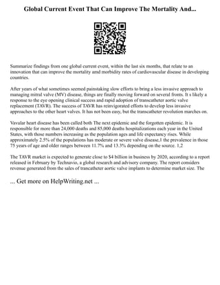 Global Current Event That Can Improve The Mortality And...
Summarize findings from one global current event, within the last six months, that relate to an
innovation that can improve the mortality amd morbidity rates of cardiovascular disease in developing
countries.
After years of what sometimes seemed painstaking slow efforts to bring a less invasive approach to
managing mitral valve (MV) disease, things are finally moving forward on several fronts. It s likely a
response to the eye opening clinical success and rapid adoption of transcatheter aortic valve
replacement (TAVR). The success of TAVR has reinvigorated efforts to develop less invasive
approaches to the other heart valves. It has not been easy, but the transcatheter revolution marches on.
Vavular heart disease has been called both The next epidemic and the forgotten epidemic. It is
responsible for more than 24,000 deaths and 85,000 deaths hospitalizations each year in the United
States, with those numbers increasing as the population ages and life expectancy rises. While
approximately 2.5% of the populations has moderate or severe valve disease,1 the prevalence in those
75 years of age and older ranges between 11.7% and 13.3% depending on the source. 1,2
The TAVR market is expected to generate close to $4 billion in business by 2020, according to a report
released in February by Technavio, a global research and advisory company. The report considers
revenue generated from the sales of trancatheter aortic valve implants to determine market size. The
... Get more on HelpWriting.net ...
 