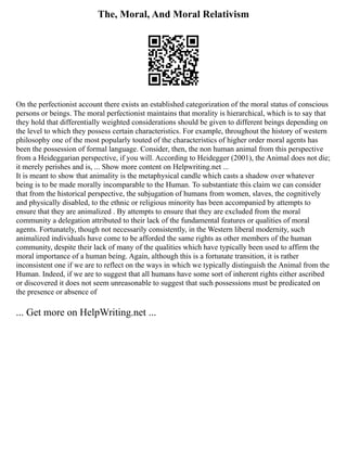 The, Moral, And Moral Relativism
On the perfectionist account there exists an established categorization of the moral status of conscious
persons or beings. The moral perfectionist maintains that morality is hierarchical, which is to say that
they hold that differentially weighted considerations should be given to different beings depending on
the level to which they possess certain characteristics. For example, throughout the history of western
philosophy one of the most popularly touted of the characteristics of higher order moral agents has
been the possession of formal language. Consider, then, the non human animal from this perspective
from a Heideggarian perspective, if you will. According to Heidegger (2001), the Animal does not die;
it merely perishes and is, ... Show more content on Helpwriting.net ...
It is meant to show that animality is the metaphysical candle which casts a shadow over whatever
being is to be made morally incomparable to the Human. To substantiate this claim we can consider
that from the historical perspective, the subjugation of humans from women, slaves, the cognitively
and physically disabled, to the ethnic or religious minority has been accompanied by attempts to
ensure that they are animalized . By attempts to ensure that they are excluded from the moral
community a delegation attributed to their lack of the fundamental features or qualities of moral
agents. Fortunately, though not necessarily consistently, in the Western liberal modernity, such
animalized individuals have come to be afforded the same rights as other members of the human
community, despite their lack of many of the qualities which have typically been used to affirm the
moral importance of a human being. Again, although this is a fortunate transition, it is rather
inconsistent one if we are to reflect on the ways in which we typically distinguish the Animal from the
Human. Indeed, if we are to suggest that all humans have some sort of inherent rights either ascribed
or discovered it does not seem unreasonable to suggest that such possessions must be predicated on
the presence or absence of
... Get more on HelpWriting.net ...
 
