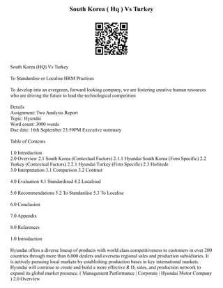 South Korea ( Hq ) Vs Turkey
South Korea (HQ) Vs Turkey
To Standardise or Localise HRM Practises
To develop into an evergreen, forward looking company, we are fostering creative human resources
who are driving the future to lead the technological competition
Details
Assignment: Two Analysis Report
Topic: Hyundai
Word count: 3000 words
Due date: 16th September 23:59PM Executive summary
Table of Contents
1.0 Introduction
2.0 Overview 2.1 South Korea (Contextual Factors) 2.1.1 Hyundai South Korea (Firm Specific) 2.2
Turkey (Contextual Factors) 2.2.1 Hyundai Turkey (Firm Specific) 2.3 Hofstede
3.0 Interpretation 3.1 Comparison 3.2 Contrast
4.0 Evaluation 4.1 Standardised 4.2 Localised
5.0 Recommendations 5.2 To Standardise 5.3 To Localise
6.0 Conclusion
7.0 Appendix
8.0 References
1.0 Introduction
Hyundai offers a diverse lineup of products with world class competitiveness to customers in over 200
countries through more than 6,000 dealers and overseas regional sales and production subsidiaries. It
is actively pursuing local markets by establishing production bases in key international markets.
Hyundai will continue to create and build a more effective R D, sales, and production network to
expand its global market presence. ( Management Performance | Corporate | Hyundai Motor Company
) 2.0 Overview
 