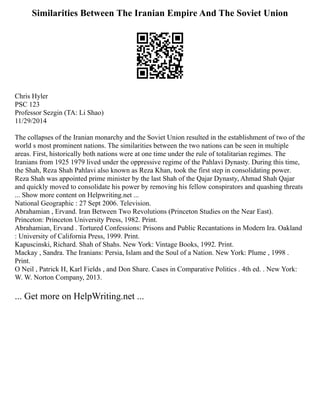 Similarities Between The Iranian Empire And The Soviet Union
Chris Hyler
PSC 123
Professor Sezgin (TA: Li Shao)
11/29/2014
The collapses of the Iranian monarchy and the Soviet Union resulted in the establishment of two of the
world s most prominent nations. The similarities between the two nations can be seen in multiple
areas. First, historically both nations were at one time under the rule of totalitarian regimes. The
Iranians from 1925 1979 lived under the oppressive regime of the Pahlavi Dynasty. During this time,
the Shah, Reza Shah Pahlavi also known as Reza Khan, took the first step in consolidating power.
Reza Shah was appointed prime minister by the last Shah of the Qajar Dynasty, Ahmad Shah Qajar
and quickly moved to consolidate his power by removing his fellow conspirators and quashing threats
... Show more content on Helpwriting.net ...
National Geographic : 27 Sept 2006. Television.
Abrahamian , Ervand. Iran Between Two Revolutions (Princeton Studies on the Near East).
Princeton: Princeton University Press, 1982. Print.
Abrahamian, Ervand . Tortured Confessions: Prisons and Public Recantations in Modern Ira. Oakland
: University of California Press, 1999. Print.
Kapuscinski, Richard. Shah of Shahs. New York: Vintage Books, 1992. Print.
Mackay , Sandra. The Iranians: Persia, Islam and the Soul of a Nation. New York: Plume , 1998 .
Print.
O Neil , Patrick H, Karl Fields , and Don Share. Cases in Comparative Politics . 4th ed. . New York:
W. W. Norton Company, 2013.
... Get more on HelpWriting.net ...
 