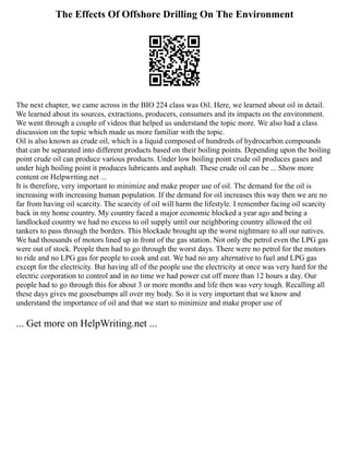 The Effects Of Offshore Drilling On The Environment
The next chapter, we came across in the BIO 224 class was Oil. Here, we learned about oil in detail.
We learned about its sources, extractions, producers, consumers and its impacts on the environment.
We went through a couple of videos that helped us understand the topic more. We also had a class
discussion on the topic which made us more familiar with the topic.
Oil is also known as crude oil, which is a liquid composed of hundreds of hydrocarbon compounds
that can be separated into different products based on their boiling points. Depending upon the boiling
point crude oil can produce various products. Under low boiling point crude oil produces gases and
under high boiling point it produces lubricants and asphalt. These crude oil can be ... Show more
content on Helpwriting.net ...
It is therefore, very important to minimize and make proper use of oil. The demand for the oil is
increasing with increasing human population. If the demand for oil increases this way then we are no
far from having oil scarcity. The scarcity of oil will harm the lifestyle. I remember facing oil scarcity
back in my home country. My country faced a major economic blocked a year ago and being a
landlocked country we had no excess to oil supply until our neighboring country allowed the oil
tankers to pass through the borders. This blockade brought up the worst nightmare to all our natives.
We had thousands of motors lined up in front of the gas station. Not only the petrol even the LPG gas
were out of stock. People then had to go through the worst days. There were no petrol for the motors
to ride and no LPG gas for people to cook and eat. We had no any alternative to fuel and LPG gas
except for the electricity. But having all of the people use the electricity at once was very hard for the
electric corporation to control and in no time we had power cut off more than 12 hours a day. Our
people had to go through this for about 3 or more months and life then was very tough. Recalling all
these days gives me goosebumps all over my body. So it is very important that we know and
understand the importance of oil and that we start to minimize and make proper use of
... Get more on HelpWriting.net ...
 