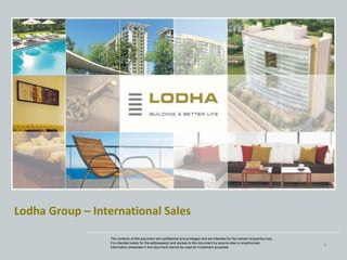 Lodha Group – International Sales

                 The contents of this document are confidential and privileged and are intended for the named recipient(s) only.
                 It is intended solely for the addressee(s) and access to this document by anyone else is unauthorized.
                 Information presented in this document cannot be used for investment purposes
                                                                                                                                   0
 