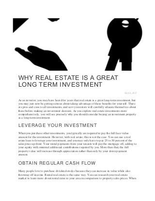 WHY REAL ESTATE IS A GREAT
LONG TERM INVESTMENT
April 4, 2017
As an investor, you may have heard for years that real estate is a great long-term investment, but
you may just now be getting serious about taking advantage of these benefits for yourself. There
are pros and cons to all investments, and savvy investors will carefully educate themselves about
these before making an investment decision. As you explore real estate investments more
comprehensively, you will see precisely why you should consider buying an investment property
as a long-term investment.
LEVERAGE YOUR INVESTMENT
When you purchase other investments, you typically are required to pay the full face-value
amount for the investment. However, with real estate, this is not the case. You can use a real
estate loan to leverage your investment, and you may only have to pay 25 to 30 percent of the
sales price up-front. Your rental payments from your tenants will pay the mortgage off, adding to
your equity with minimal additional contributions required by you. More than that, the full
property value will increase through appreciation rather than only by your down payment
amount.
OBTAIN REGULAR CASH FLOW
Many people love to purchase dividend stocks because they can increase in value while also
throwing off income. Rental real estate is the same way. You can research your real estate
market to learn more about rental rates in your area in comparison to property sales prices. When
 