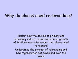 Why do places need re-branding? Explain how the decline of primary and secondary industries and subsequent growth of tertiary industries means that places need to rebrand Understand the concept of rebranding and how regeneration has developed over the years 