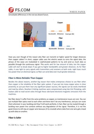 WHITE PAPER
FS.COM White Paper | Why Recommend Fiber Over Copper in 2017?
remarkable differences in the not too distant future.
Have you ever though of the reason why fiber can transmit at higher speed for longer distances
then copper cables? In short, copper cable uses the electric waves to carry the signal data, the
phrase of the wave are modulated in sophisticated patterns to try and send as much data as
possible through the continuous signal. This works well for low amount of data, but the copper
cable will start to break down if you get to higher bandwidths and greater distances. As for fiber
cable, it uses light to carry signals with transmitters and receivers at both ends. Light loses much
less power than an electrical signal, so fiber can send data over much greater distances.
Fiber is More Reliable Than Copper
Besides the above reasons, another big reason that makes enterprises choose to use fiber other
than copper is the reliability of the fiber optic system. If you put too many copper wires in close
proximity, or just put them near any significant power sources, the signals can be easily interfered
and read by others. Brazilian E-Voting machines were compromised using Van Eck Phreaking, with
hackers able to read secret votes through these side-band electronic-magnetic emissions from the
machines.
But fiber doesn’t suffer from the same problems as copper, so maintenance issues are rare. You can
put multiple fiber optics next to each other and there won’t be any interference, and you can route
them wherever in your building and they’ll still work perfectly. In fact, fiber can be routed through a
building near power line conduits without any degradation of the signal. Therefore, it is not the
good choice to still stay at copper wire because of its crosstalk where data from one wire gets mixed
up with data on another.
Fiber is Safer
 