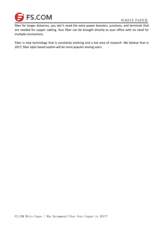 WHITE PAPER
FS.COM White Paper | Why Recommend Fiber Over Copper in 2017?
fiber for longer distances, you don’t need the extra power boosters, junctions, and terminals that
are needed for copper cabling. Your fiber can be brought directly to your office with no need for
multiple connections.
Fiber is new technology that is constantly evolving and a hot area of research. We believe that in
2017, fiber optic based system will be more popular among users.
 