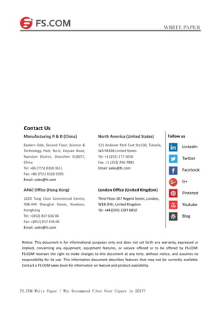 WHITE PAPER
FS.COM White Paper | Why Recommend Fiber Over Copper in 2017?
Contact Us
Manufacturing R & D (China)
Eastern Side, Second Floor, Science &
Technology Park, No.6, Keyuan Road,
Nanshan District, Shenzhen 518057,
China
Tel: +86 (755) 8300 3611
Fax: +86 (755) 8326 9395
Email: sales@fs.com
APAC Office (Hong Kong)
1220 Tung Chun Commercial Centre,
438-444 Shanghai Street, Kowloon,
HongKong
Tel: +(852) 817 636 06
Fax: +(852) 817 636 06
Email: sales@fs.com
North America (United States)
331 Andover Park East Ste330, Tukwila,
WA 98188,United States
Tel: +1 (253) 277 3058
Fax: +1 (253) 246-7881
Email: sales@fs.com
London Office (United Kingdom)
Third Floor 207 Regent Street, London,
W1B 3HH, United Kingdom
Tel: +44 (020) 3287 6810
Notice: This document is for informational purposes only and does not set forth any warranty, expressed or
implied, concerning any equipment, equipment features, or service offered or to be offered by FS.COM.
FS.COM reserves the right to make changes to this document at any time, without notice, and assumes no
responsibility for its use. This information document describes features that may not be currently available.
Contact a FS.COM sales team for information on feature and product availability.
Follow us
LinkedIn
Twitter
Facebook
G+
Pinterest
Youtube
Blog
 