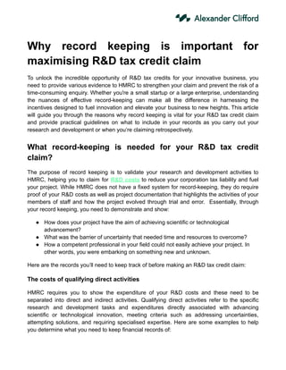 Why record keeping is important for
maximising R&D tax credit claim
To unlock the incredible opportunity of R&D tax credits for your innovative business, you
need to provide various evidence to HMRC to strengthen your claim and prevent the risk of a
time-consuming enquiry. Whether you're a small startup or a large enterprise, understanding
the nuances of effective record-keeping can make all the difference in harnessing the
incentives designed to fuel innovation and elevate your business to new heights. This article
will guide you through the reasons why record keeping is vital for your R&D tax credit claim
and provide practical guidelines on what to include in your records as you carry out your
research and development or when you’re claiming retrospectively.
What record-keeping is needed for your R&D tax credit
claim?
The purpose of record keeping is to validate your research and development activities to
HMRC, helping you to claim for R&D costs to reduce your corporation tax liability and fuel
your project. While HMRC does not have a fixed system for record-keeping, they do require
proof of your R&D costs as well as project documentation that highlights the activities of your
members of staff and how the project evolved through trial and error. Essentially, through
your record keeping, you need to demonstrate and show:
● How does your project have the aim of achieving scientific or technological
advancement?
● What was the barrier of uncertainty that needed time and resources to overcome?
● How a competent professional in your field could not easily achieve your project. In
other words, you were embarking on something new and unknown.
Here are the records you’ll need to keep track of before making an R&D tax credit claim:
The costs of qualifying direct activities
HMRC requires you to show the expenditure of your R&D costs and these need to be
separated into direct and indirect activities. Qualifying direct activities refer to the specific
research and development tasks and expenditures directly associated with advancing
scientific or technological innovation, meeting criteria such as addressing uncertainties,
attempting solutions, and requiring specialised expertise. Here are some examples to help
you determine what you need to keep financial records of:
 