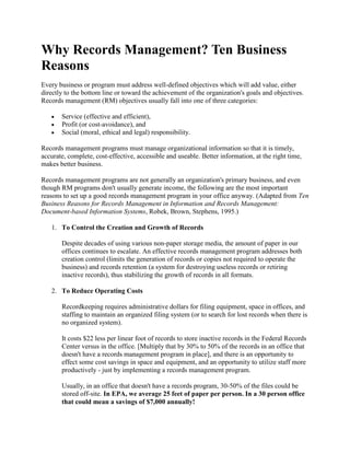 Why Records Management? Ten Business
Reasons
Every business or program must address well-defined objectives which will add value, either
directly to the bottom line or toward the achievement of the organization's goals and objectives.
Records management (RM) objectives usually fall into one of three categories:
Service (effective and efficient),
Profit (or cost-avoidance), and
Social (moral, ethical and legal) responsibility.
Records management programs must manage organizational information so that it is timely,
accurate, complete, cost-effective, accessible and useable. Better information, at the right time,
makes better business.
Records management programs are not generally an organization's primary business, and even
though RM programs don't usually generate income, the following are the most important
reasons to set up a good records management program in your office anyway. (Adapted from Ten
Business Reasons for Records Management in Information and Records Management:
Document-based Information Systems, Robek, Brown, Stephens, 1995.)
1. To Control the Creation and Growth of Records
Despite decades of using various non-paper storage media, the amount of paper in our
offices continues to escalate. An effective records management program addresses both
creation control (limits the generation of records or copies not required to operate the
business) and records retention (a system for destroying useless records or retiring
inactive records), thus stabilizing the growth of records in all formats.
2. To Reduce Operating Costs
Recordkeeping requires administrative dollars for filing equipment, space in offices, and
staffing to maintain an organized filing system (or to search for lost records when there is
no organized system).
It costs $22 less per linear foot of records to store inactive records in the Federal Records
Center versus in the office. [Multiply that by 30% to 50% of the records in an office that
doesn't have a records management program in place], and there is an opportunity to
effect some cost savings in space and equipment, and an opportunity to utilize staff more
productively - just by implementing a records management program.
Usually, in an office that doesn't have a records program, 30-50% of the files could be
stored off-site. In EPA, we average 25 feet of paper per person. In a 30 person office
that could mean a savings of $7,000 annually!
 