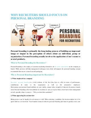WHY RECRUITERS SHOULD FOCUS ON
PERSONAL BRANDING
Personal branding is primarily the long-lasting process of building an impressed
image or impact in the perception of others about an individual, group or
organization. Personal branding usually involves the application of one’s name to
several products.
What is Personal Branding for Recruiters?
Personal Branding is the employ of recruiters marketing themselves & the career opportunities in the company as
brands. While previous self-help management techniques were about self-support, the personal branding concept
recommends that success comes from self-packaging.
Why is Personal Branding important for Recruiters?
1. When employed in a company
Recruiters’ personal branding is a vivid evidence of the best they have to offer in terms of performance,
contributions & value to the organisation as well as the prospective employees.
Showcasing your personal brand attributes in your vitality, unique value, strength of character & passion towards
work. Personal branding is the best attribute for recruiters to carry as it gives them a trust factor from management
as well, specially when it comes to – “Why you hired this candidates?”
2. When appearing for an interview
Hiring process can be lengthy & costs money as well. When selecting a candidate, the decision-makers try to be
quick with less cost involved. Your branded resume & effective personal branding aids them to quickly assess your
 