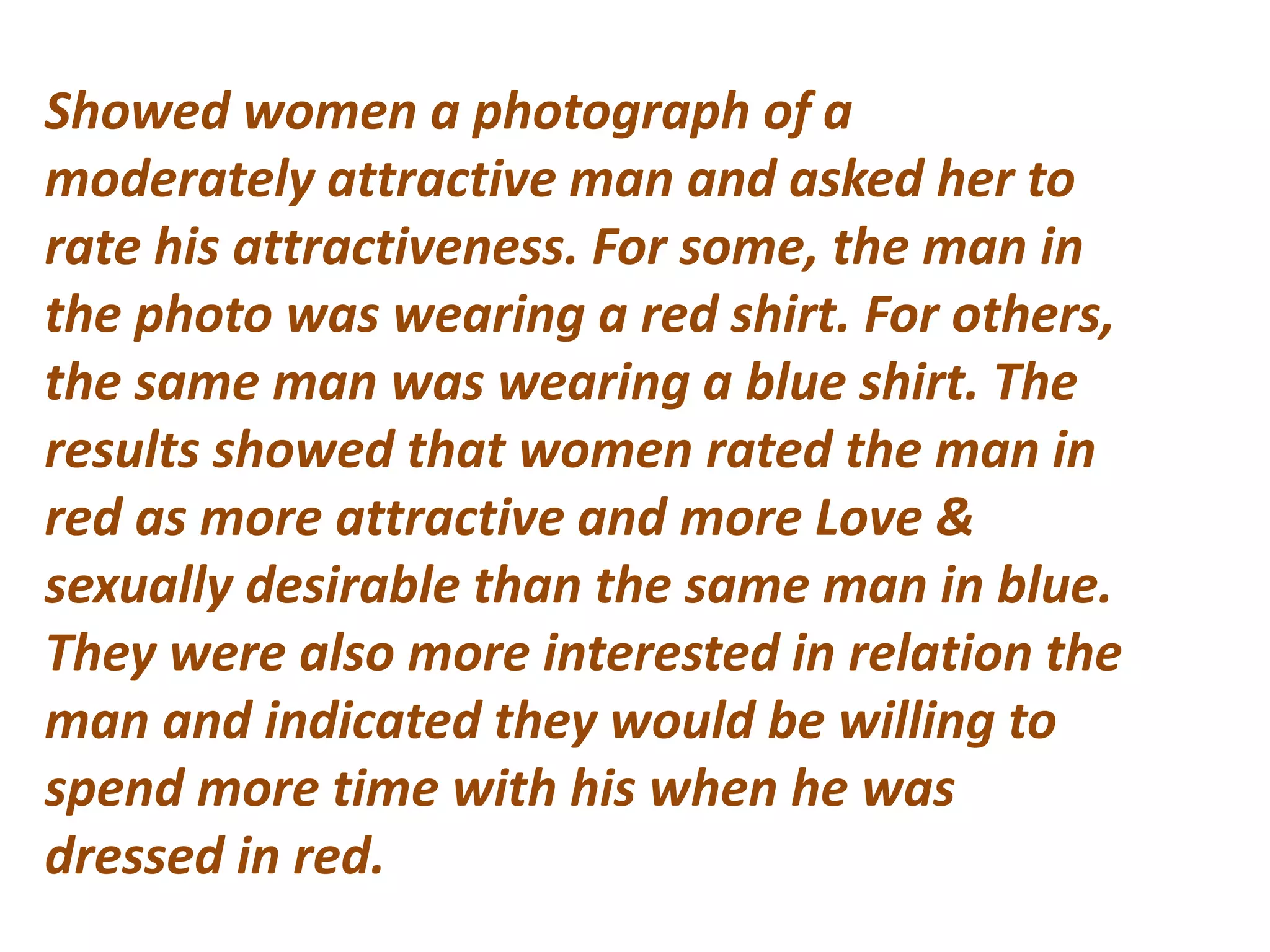 Showed women a photograph of a
moderately attractive man and asked her to
rate his attractiveness. For some, the man in
the photo was wearing a red shirt. For others,
the same man was wearing a blue shirt. The
results showed that women rated the man in
red as more attractive and more Love &
sexually desirable than the same man in blue.
They were also more interested in relation the
man and indicated they would be willing to
spend more time with his when he was
dressed in red.
 