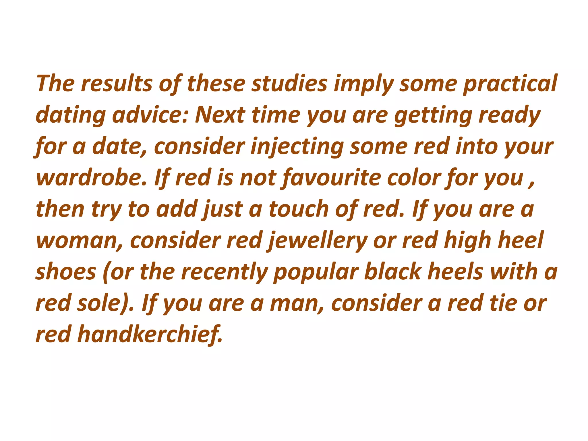 The results of these studies imply some practical
dating advice: Next time you are getting ready
for a date, consider injecting some red into your
wardrobe. If red is not favourite color for you ,
then try to add just a touch of red. If you are a
woman, consider red jewellery or red high heel
shoes (or the recently popular black heels with a
red sole). If you are a man, consider a red tie or
red handkerchief.
 