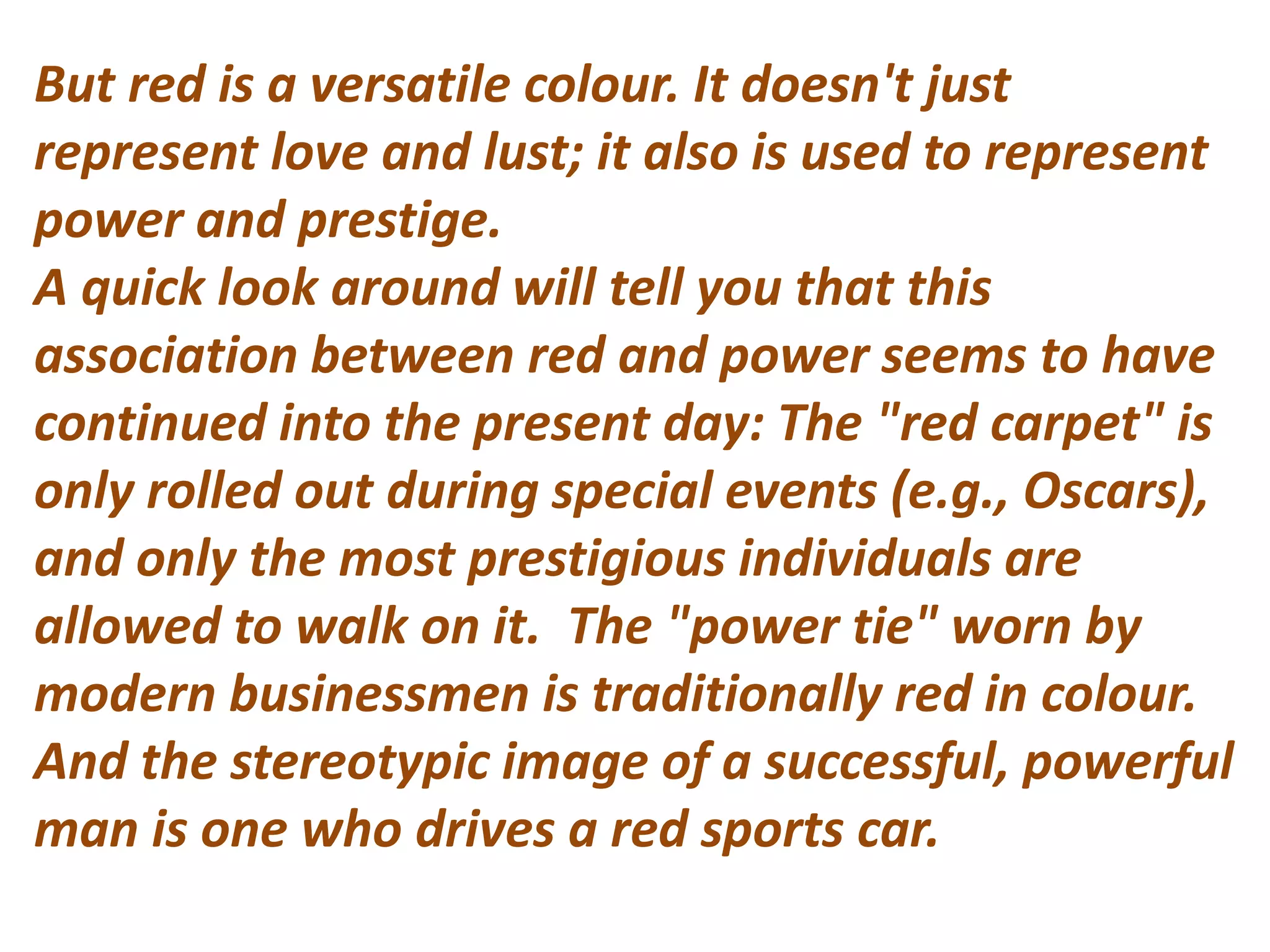 But red is a versatile colour. It doesn't just
represent love and lust; it also is used to represent
power and prestige.
A quick look around will tell you that this
association between red and power seems to have
continued into the present day: The "red carpet" is
only rolled out during special events (e.g., Oscars),
and only the most prestigious individuals are
allowed to walk on it. The "power tie" worn by
modern businessmen is traditionally red in colour.
And the stereotypic image of a successful, powerful
man is one who drives a red sports car.
 