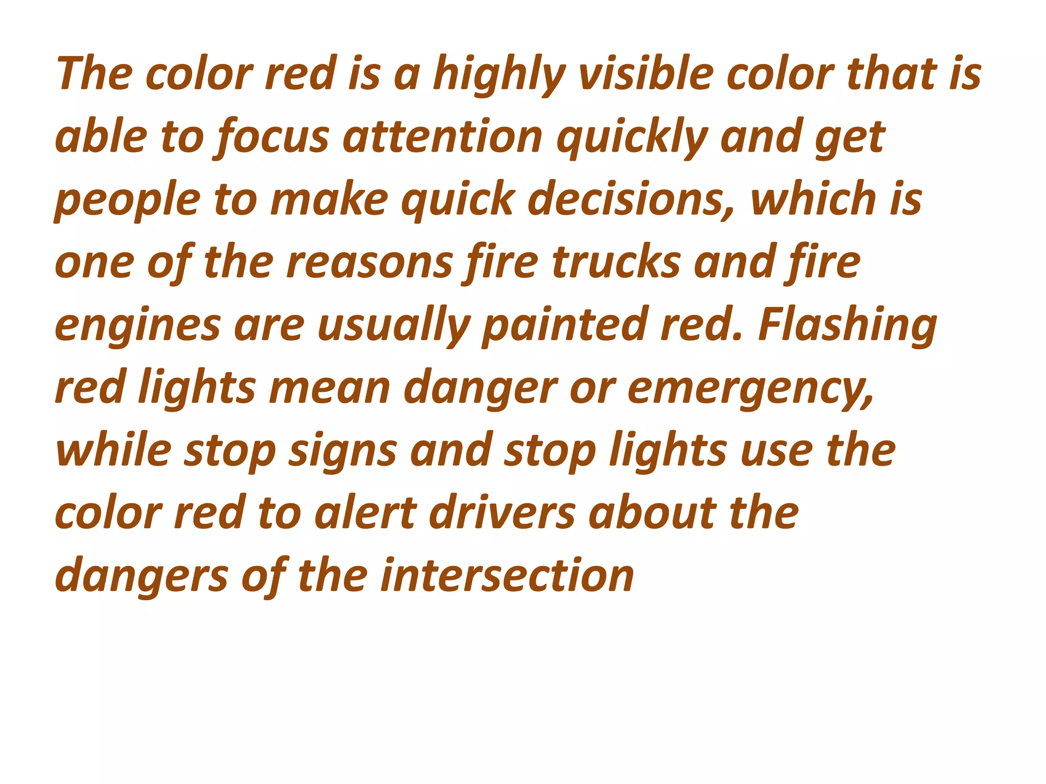 The color red is a highly visible color that is
able to focus attention quickly and get
people to make quick decisions, which is
one of the reasons fire trucks and fire
engines are usually painted red. Flashing
red lights mean danger or emergency,
while stop signs and stop lights use the
color red to alert drivers about the
dangers of the intersection
 