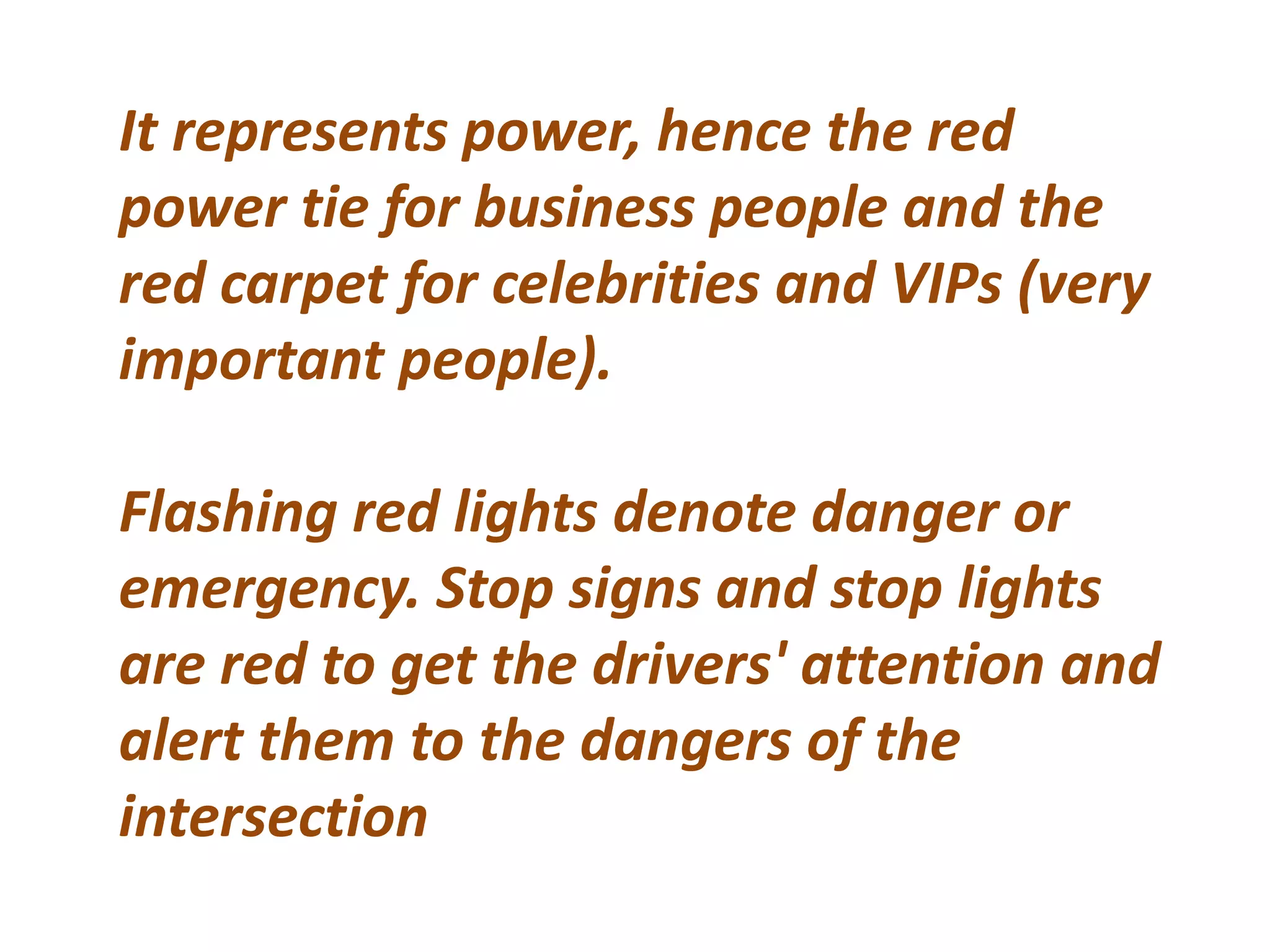 It represents power, hence the red
power tie for business people and the
red carpet for celebrities and VIPs (very
important people).
Flashing red lights denote danger or
emergency. Stop signs and stop lights
are red to get the drivers' attention and
alert them to the dangers of the
intersection
 
