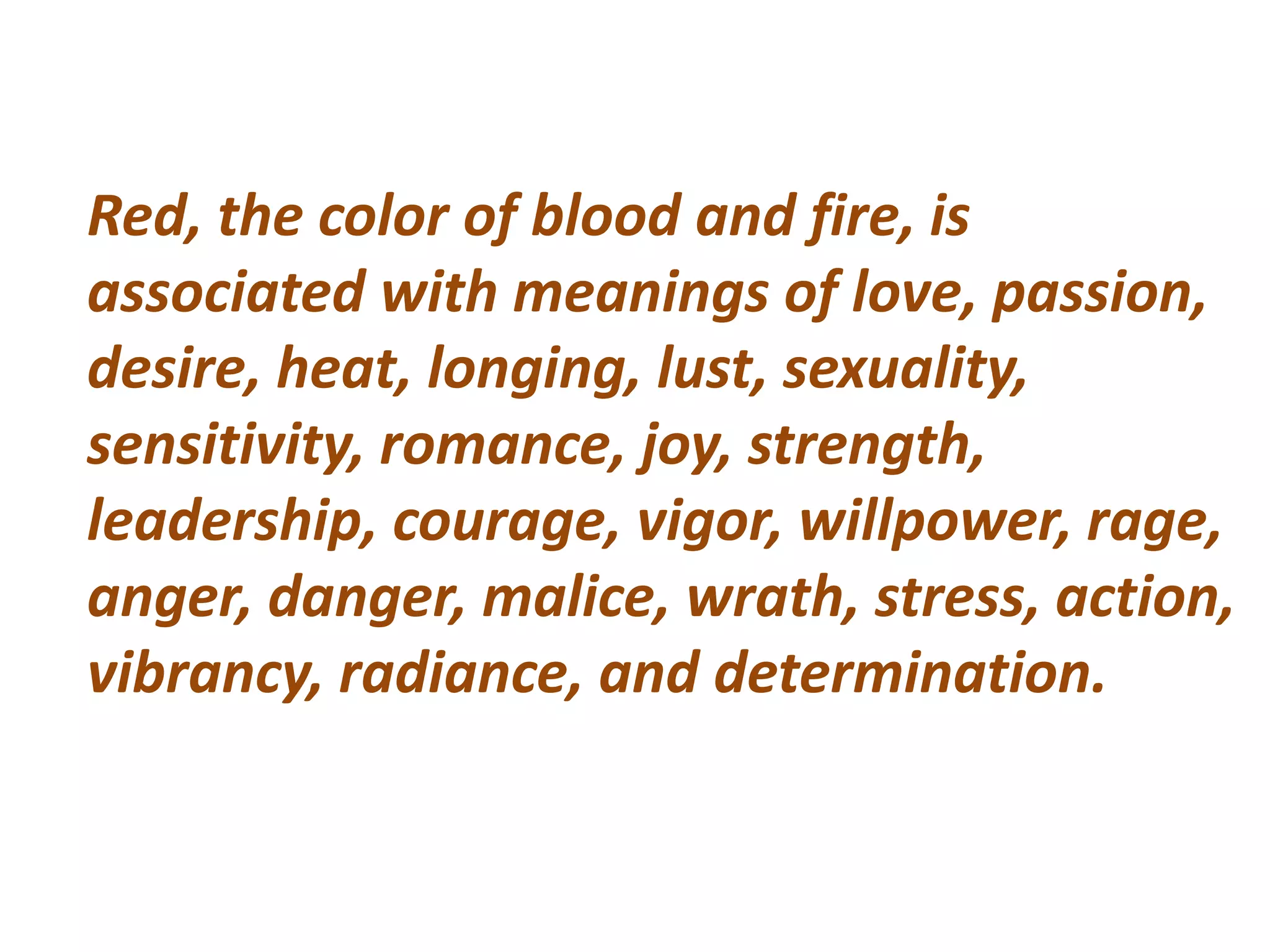 Red, the color of blood and fire, is
associated with meanings of love, passion,
desire, heat, longing, lust, sexuality,
sensitivity, romance, joy, strength,
leadership, courage, vigor, willpower, rage,
anger, danger, malice, wrath, stress, action,
vibrancy, radiance, and determination.
 