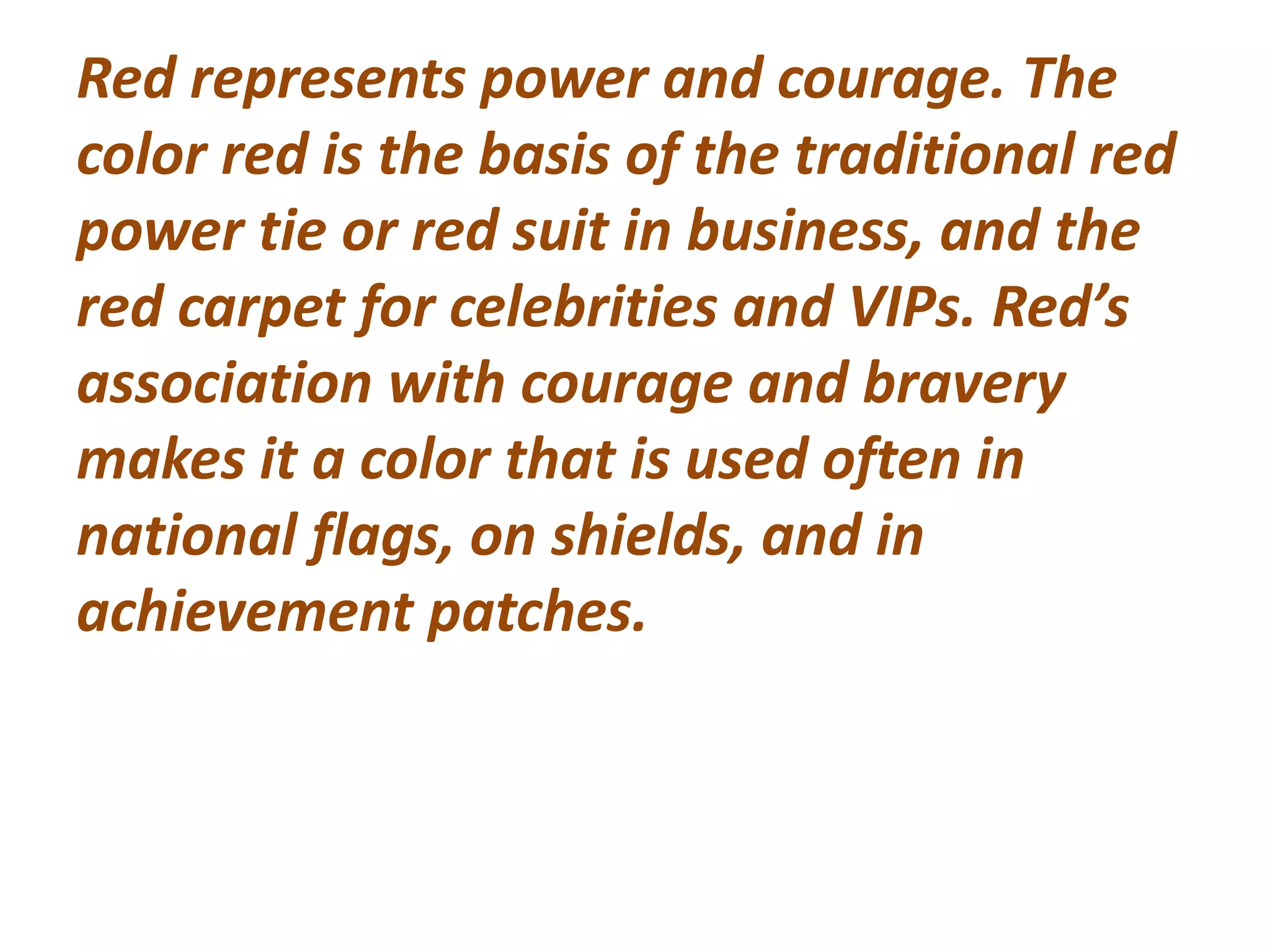 Red represents power and courage. The
color red is the basis of the traditional red
power tie or red suit in business, and the
red carpet for celebrities and VIPs. Red’s
association with courage and bravery
makes it a color that is used often in
national flags, on shields, and in
achievement patches.
 
