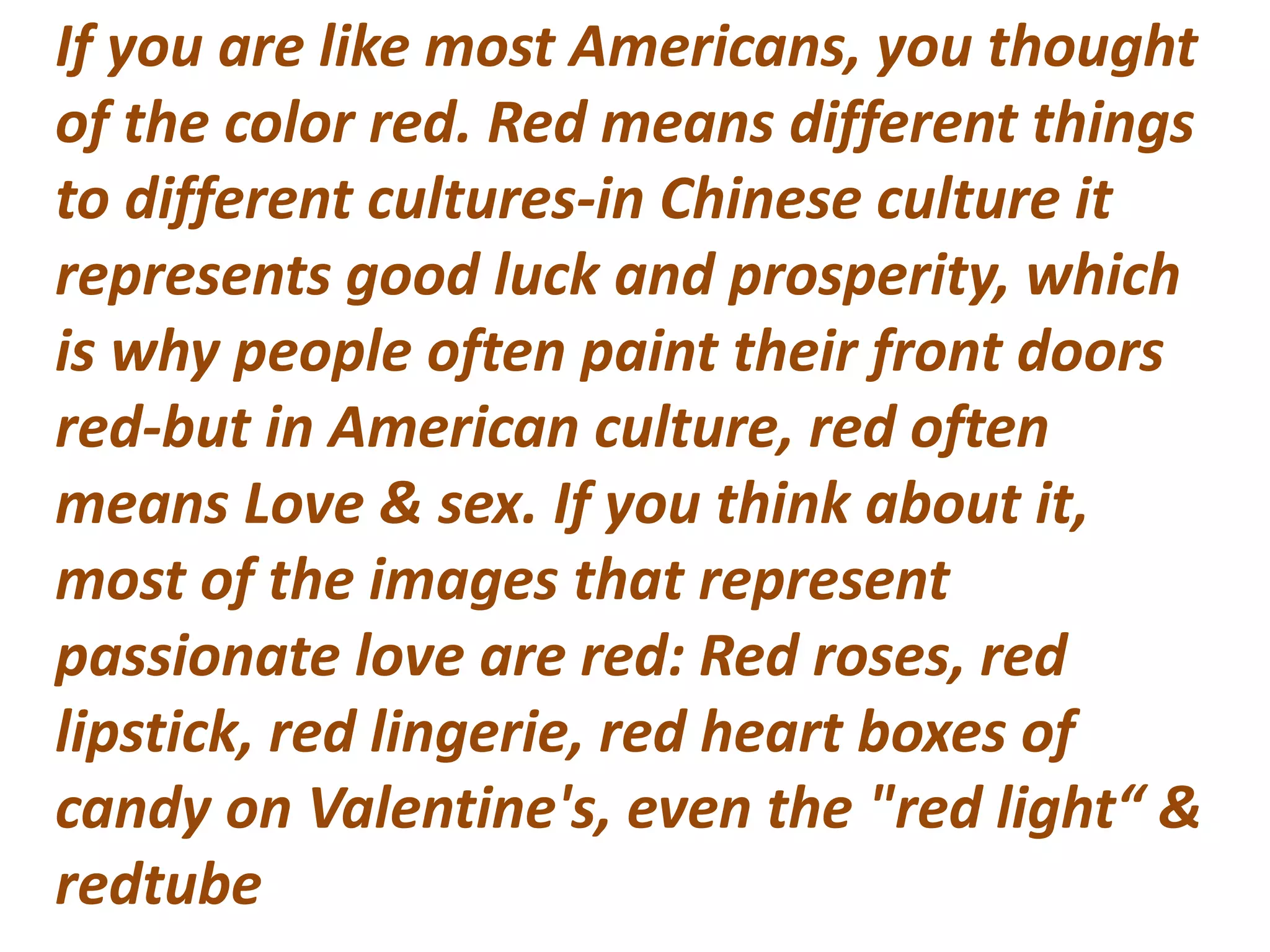 If you are like most Americans, you thought
of the color red. Red means different things
to different cultures-in Chinese culture it
represents good luck and prosperity, which
is why people often paint their front doors
red-but in American culture, red often
means Love & sex. If you think about it,
most of the images that represent
passionate love are red: Red roses, red
lipstick, red lingerie, red heart boxes of
candy on Valentine's, even the "red light“ &
redtube
 