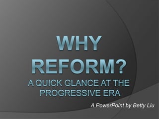 Why reform?A quick glance at the Progressive Era A PowerPoint by Betty Liu 