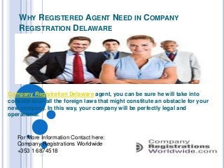 WHY REGISTERED AGENT NEED IN COMPANY
REGISTRATION DELAWARE

Company Registration Delaware agent, you can be sure he will take into
consideration all the foreign laws that might constitute an obstacle for your
new company. In this way, your company will be perfectly legal and
operational.

For More Information Contact here:
Company Registrations Worldwide
+353 1 6874518

 