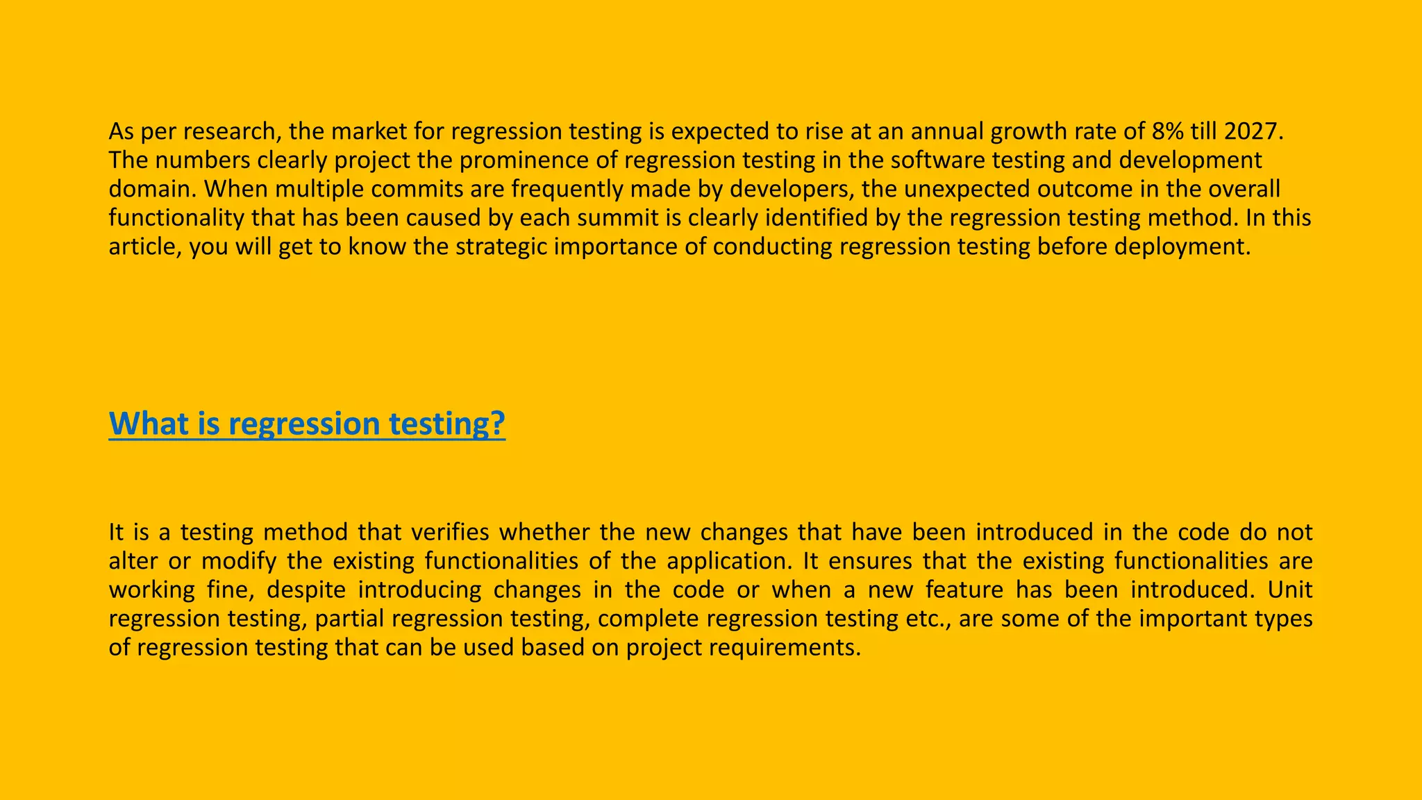 As per research, the market for regression testing is expected to rise at an annual growth rate of 8% till 2027.
The numbers clearly project the prominence of regression testing in the software testing and development
domain. When multiple commits are frequently made by developers, the unexpected outcome in the overall
functionality that has been caused by each summit is clearly identified by the regression testing method. In this
article, you will get to know the strategic importance of conducting regression testing before deployment.
What is regression testing?
It is a testing method that verifies whether the new changes that have been introduced in the code do not
alter or modify the existing functionalities of the application. It ensures that the existing functionalities are
working fine, despite introducing changes in the code or when a new feature has been introduced. Unit
regression testing, partial regression testing, complete regression testing etc., are some of the important types
of regression testing that can be used based on project requirements.