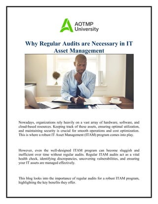Why Regular Audits are Necessary in IT
Asset Management
Nowadays, organizations rely heavily on a vast array of hardware, software, and
cloud-based resources. Keeping track of these assets, ensuring optimal utilization,
and maintaining security is crucial for smooth operations and cost optimization.
This is where a robust IT Asset Management (ITAM) program comes into play.
However, even the well-designed ITAM program can become sluggish and
inefficient over time without regular audits. Regular ITAM audits act as a vital
health check, identifying discrepancies, uncovering vulnerabilities, and ensuring
your IT assets are managed effectively.
This blog looks into the importance of regular audits for a robust ITAM program,
highlighting the key benefits they offer.
 