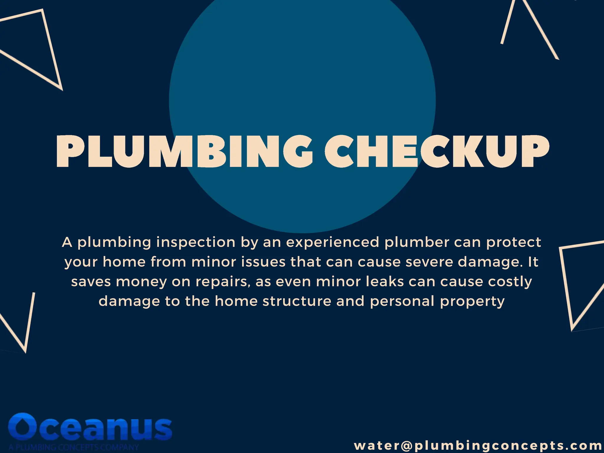 A plumbing inspection by an experienced plumber can protect
your home from minor issues that can cause severe damage. It
saves money on repairs, as even minor leaks can cause costly
damage to the home structure and personal property
w a ter@pl umbin gc on cepts.com