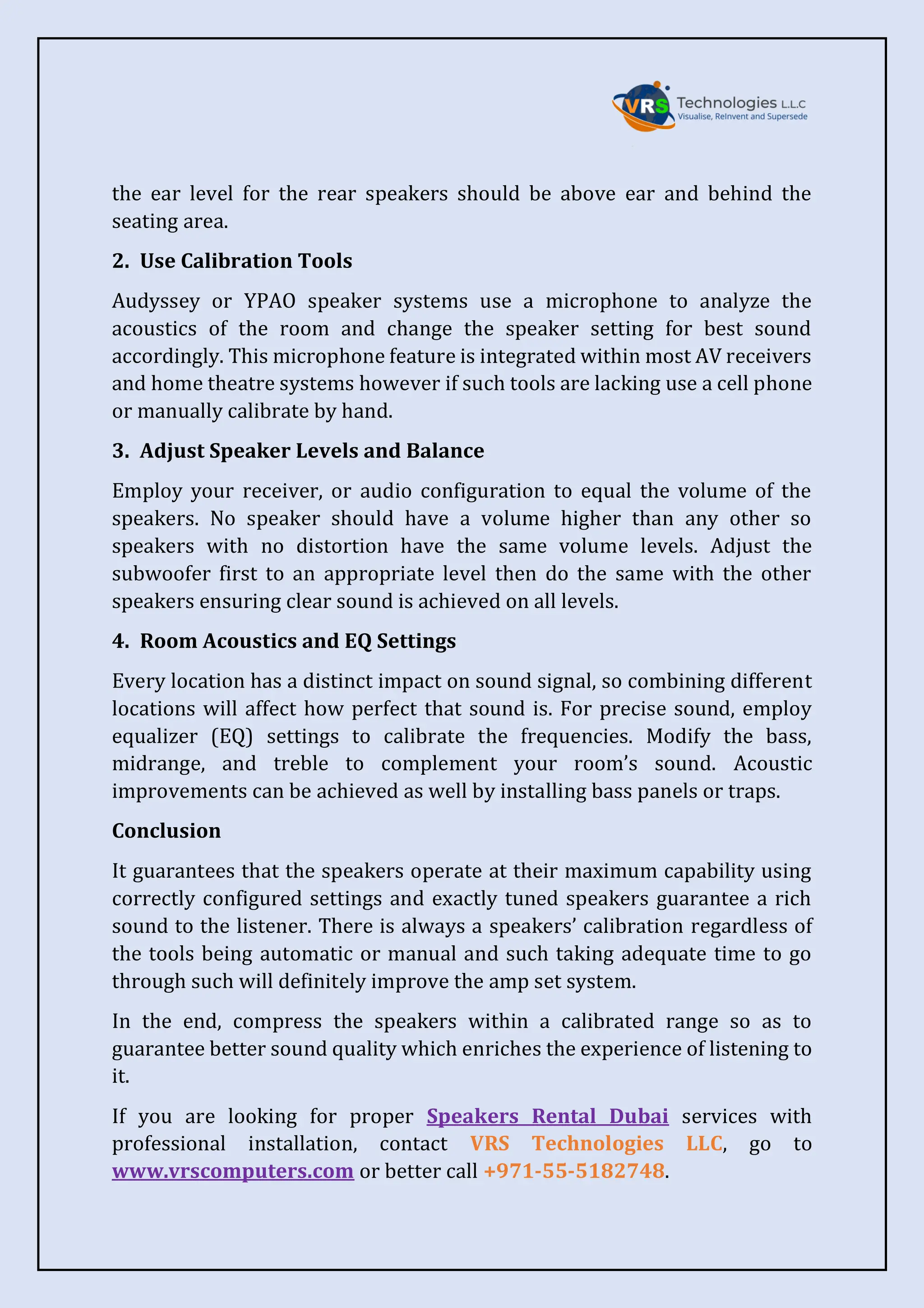 the ear level for the rear speakers should be above ear and behind the
seating area.
2. Use Calibration Tools
Audyssey or YPAO speaker systems use a microphone to analyze the
acoustics of the room and change the speaker setting for best sound
accordingly. This microphone feature is integrated within most AV receivers
and home theatre systems however if such tools are lacking use a cell phone
or manually calibrate by hand.
3. Adjust Speaker Levels and Balance
Employ your receiver, or audio configuration to equal the volume of the
speakers. No speaker should have a volume higher than any other so
speakers with no distortion have the same volume levels. Adjust the
subwoofer first to an appropriate level then do the same with the other
speakers ensuring clear sound is achieved on all levels.
4. Room Acoustics and EQ Settings
Every location has a distinct impact on sound signal, so combining different
locations will affect how perfect that sound is. For precise sound, employ
equalizer (EQ) settings to calibrate the frequencies. Modify the bass,
midrange, and treble to complement your room’s sound. Acoustic
improvements can be achieved as well by installing bass panels or traps.
Conclusion
It guarantees that the speakers operate at their maximum capability using
correctly configured settings and exactly tuned speakers guarantee a rich
sound to the listener. There is always a speakers’ calibration regardless of
the tools being automatic or manual and such taking adequate time to go
through such will definitely improve the amp set system.
In the end, compress the speakers within a calibrated range so as to
guarantee better sound quality which enriches the experience of listening to
it.
If you are looking for proper Speakers Rental Dubai services with
professional installation, contact VRS Technologies LLC, go to
www.vrscomputers.com or better call +971-55-5182748.
 