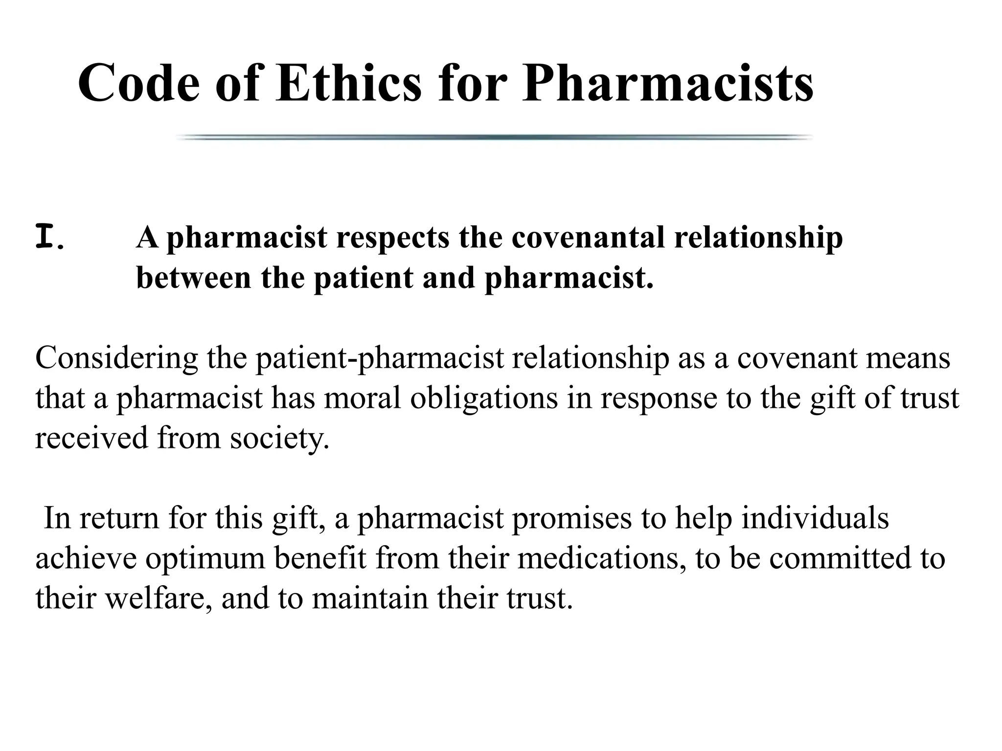 Code of Ethics for Pharmacists
I. A pharmacist respects the covenantal relationship
between the patient and pharmacist.
Considering the patient-pharmacist relationship as a covenant means
that a pharmacist has moral obligations in response to the gift of trust
received from society.
In return for this gift, a pharmacist promises to help individuals
achieve optimum benefit from their medications, to be committed to
their welfare, and to maintain their trust.
 