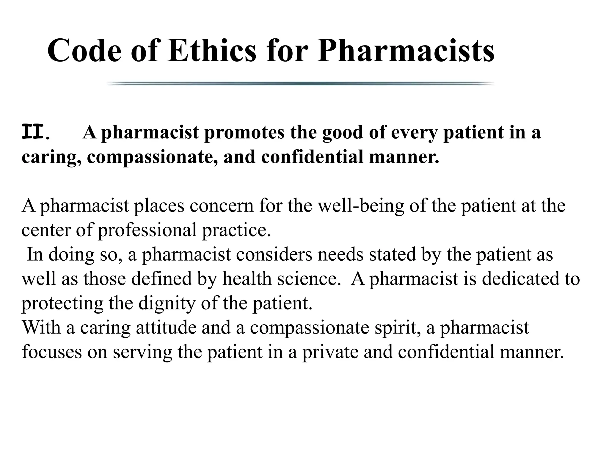 Code of Ethics for Pharmacists
II. A pharmacist promotes the good of every patient in a
caring, compassionate, and confidential manner.
A pharmacist places concern for the well-being of the patient at the
center of professional practice.
In doing so, a pharmacist considers needs stated by the patient as
well as those defined by health science. A pharmacist is dedicated to
protecting the dignity of the patient.
With a caring attitude and a compassionate spirit, a pharmacist
focuses on serving the patient in a private and confidential manner.
 