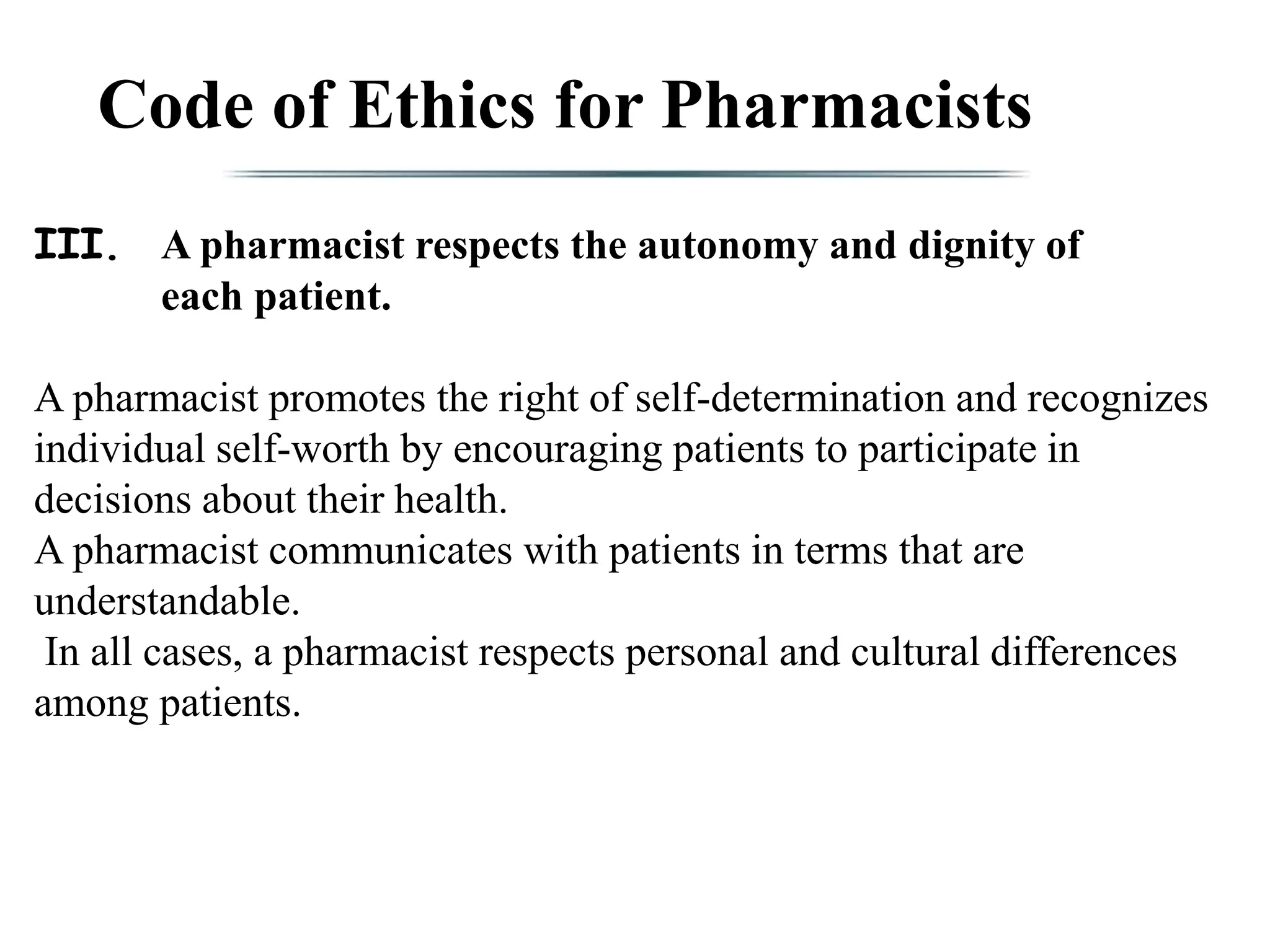 Code of Ethics for Pharmacists
III. A pharmacist respects the autonomy and dignity of
each patient.
A pharmacist promotes the right of self-determination and recognizes
individual self-worth by encouraging patients to participate in
decisions about their health.
A pharmacist communicates with patients in terms that are
understandable.
In all cases, a pharmacist respects personal and cultural differences
among patients.
 
