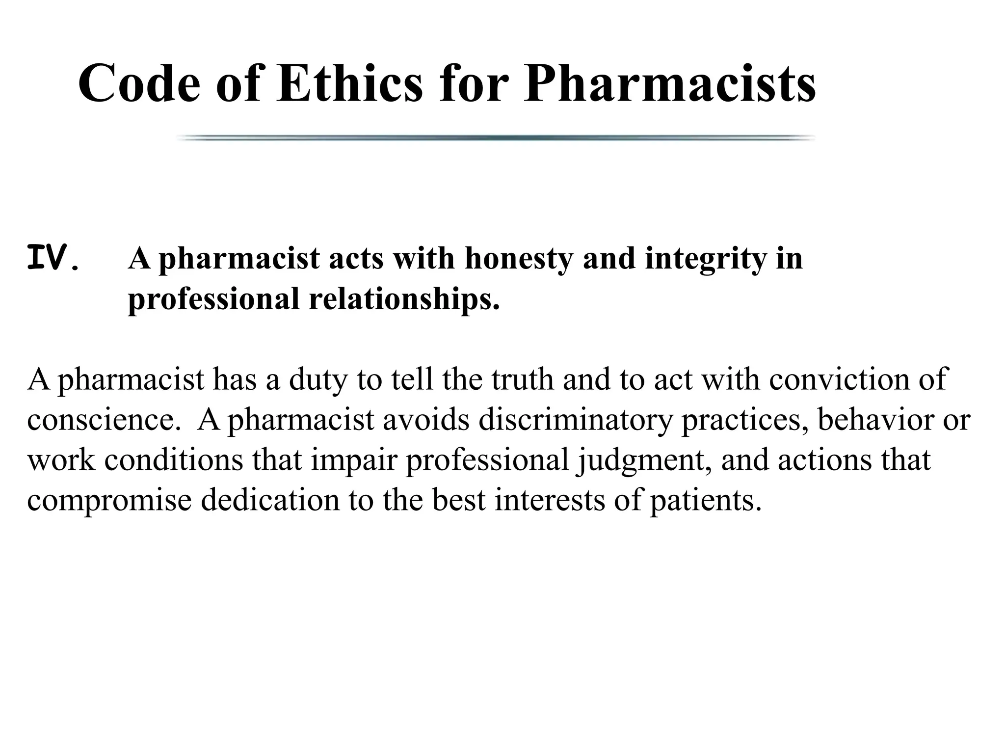 Code of Ethics for Pharmacists
IV. A pharmacist acts with honesty and integrity in
professional relationships.
A pharmacist has a duty to tell the truth and to act with conviction of
conscience. A pharmacist avoids discriminatory practices, behavior or
work conditions that impair professional judgment, and actions that
compromise dedication to the best interests of patients.
 