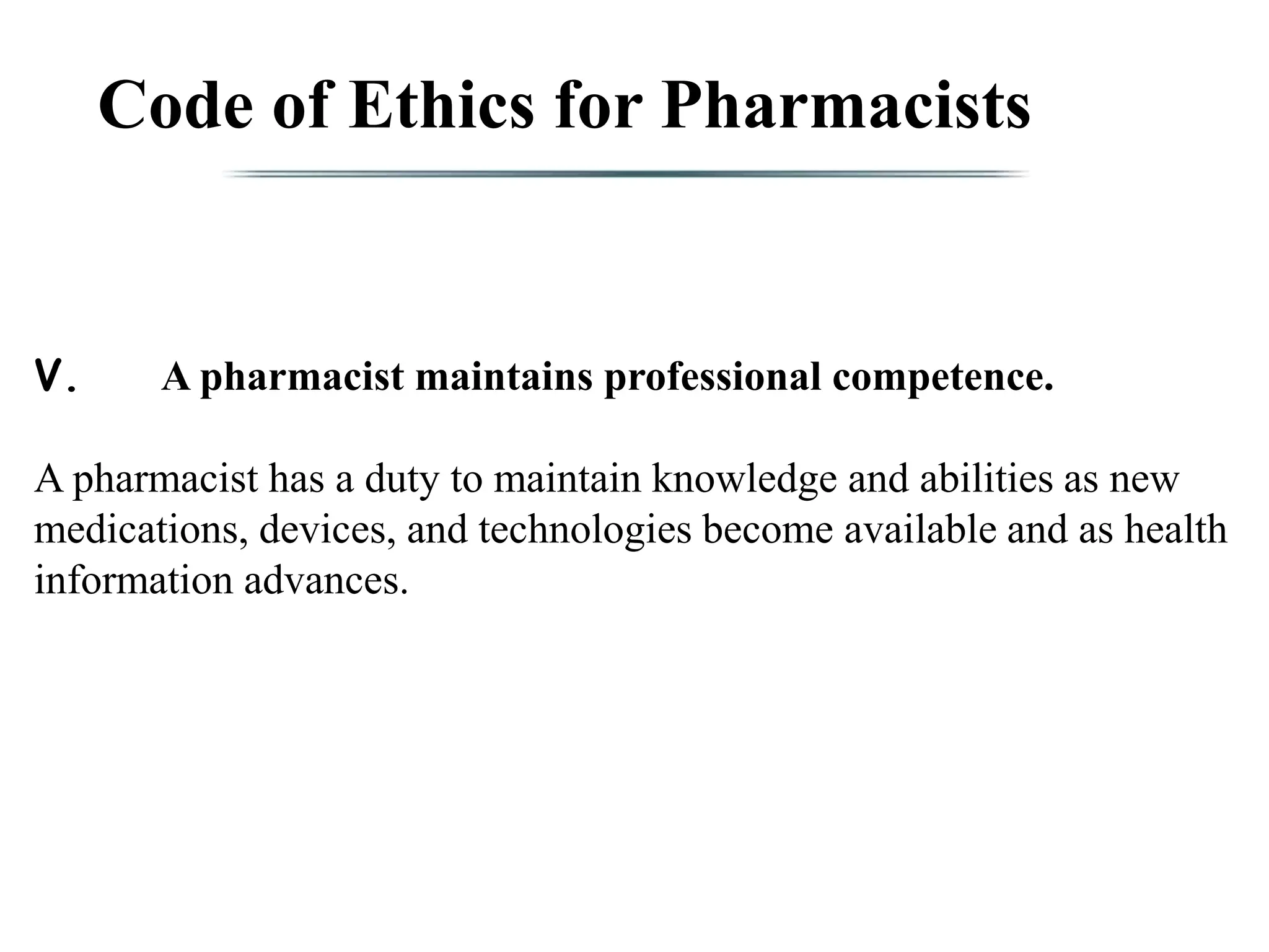 Code of Ethics for Pharmacists
V. A pharmacist maintains professional competence.
A pharmacist has a duty to maintain knowledge and abilities as new
medications, devices, and technologies become available and as health
information advances.
 
