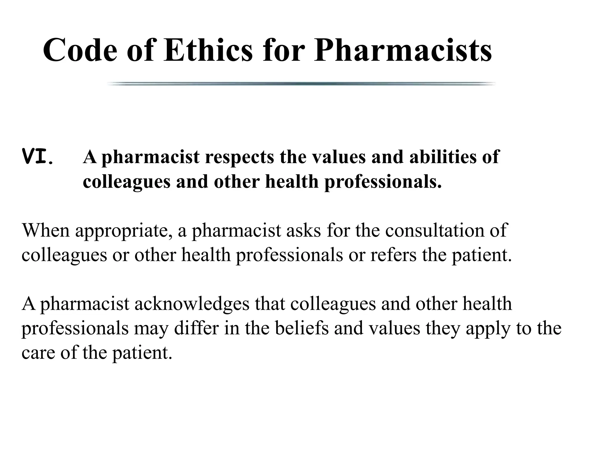 Code of Ethics for Pharmacists
VI. A pharmacist respects the values and abilities of
colleagues and other health professionals.
When appropriate, a pharmacist asks for the consultation of
colleagues or other health professionals or refers the patient.
A pharmacist acknowledges that colleagues and other health
professionals may differ in the beliefs and values they apply to the
care of the patient.
 