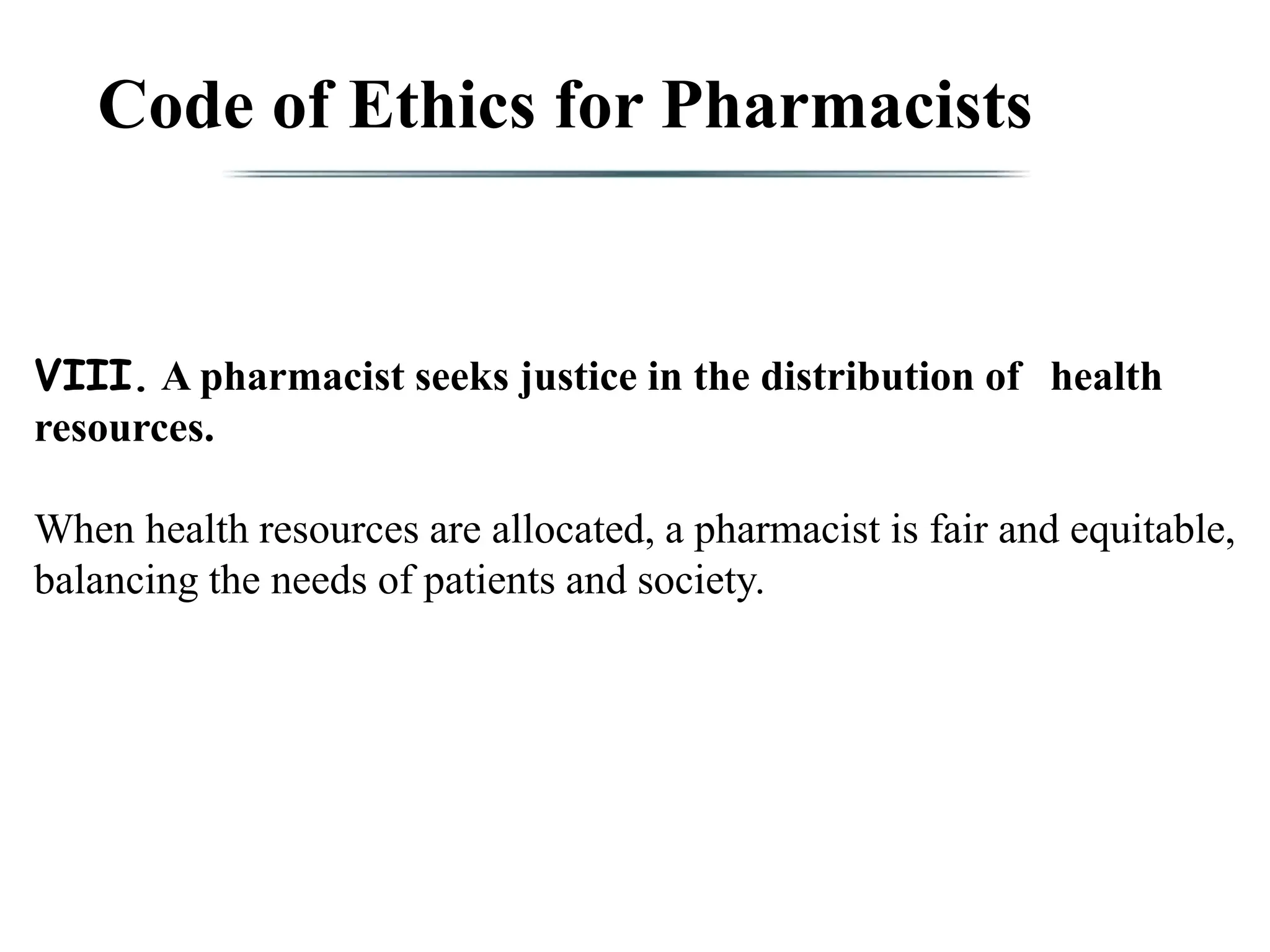 Code of Ethics for Pharmacists
VIII. A pharmacist seeks justice in the distribution of health
resources.
When health resources are allocated, a pharmacist is fair and equitable,
balancing the needs of patients and society.
 