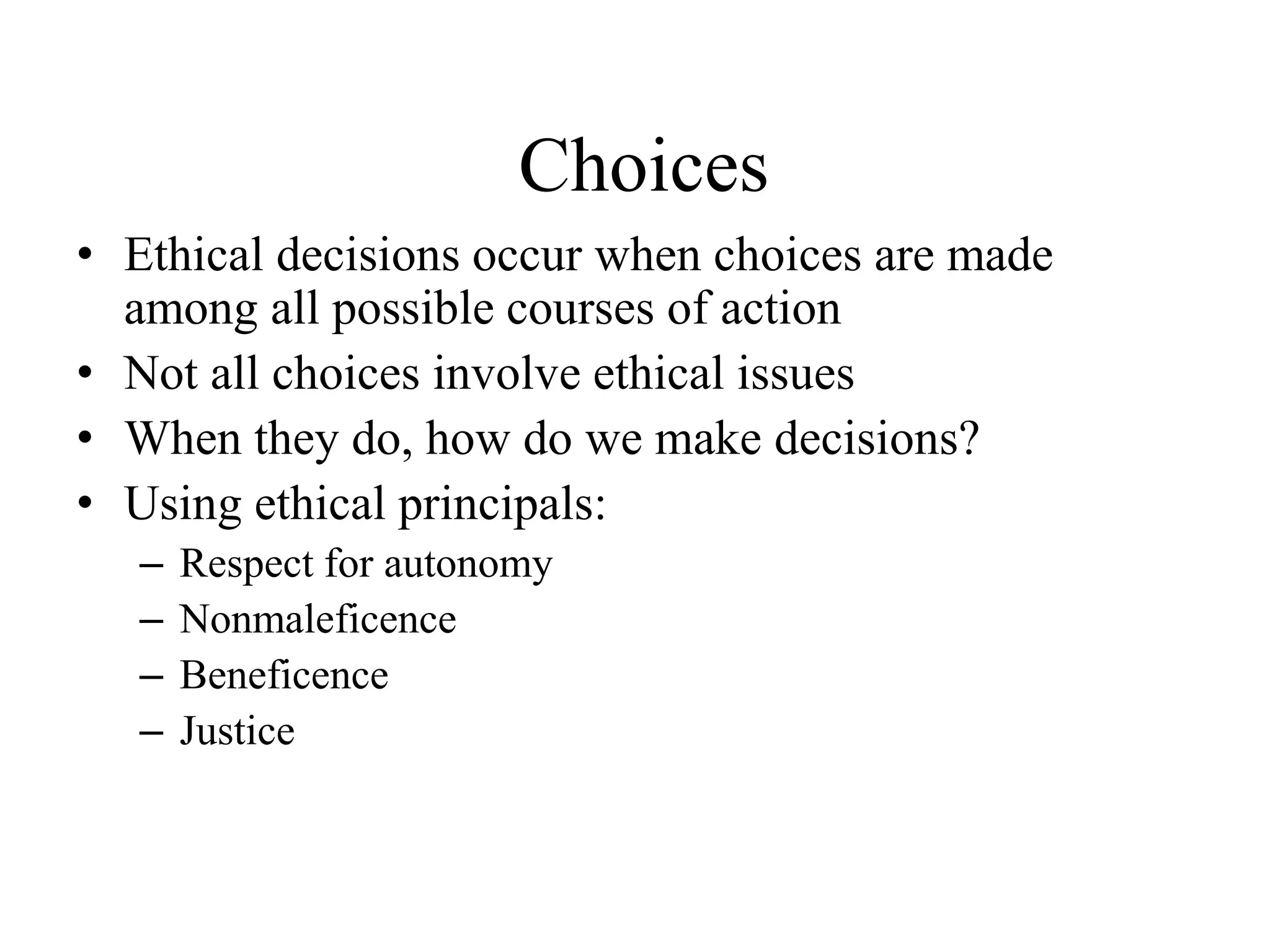 Choices
• Ethical decisions occur when choices are made
among all possible courses of action
• Not all choices involve ethical issues
• When they do, how do we make decisions?
• Using ethical principals:
– Respect for autonomy
– Nonmaleficence
– Beneficence
– Justice
 