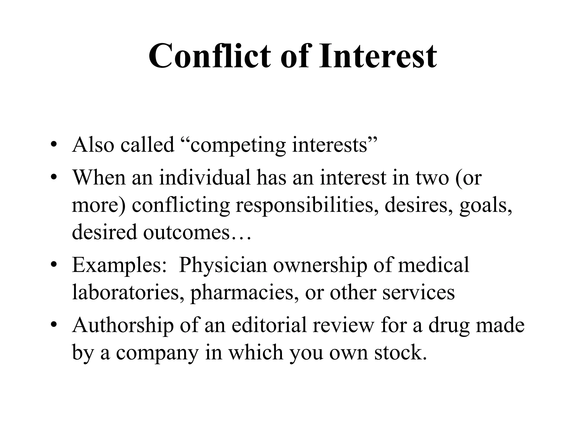 Conflict of Interest
• Also called “competing interests”
• When an individual has an interest in two (or
more) conflicting responsibilities, desires, goals,
desired outcomes…
• Examples: Physician ownership of medical
laboratories, pharmacies, or other services
• Authorship of an editorial review for a drug made
by a company in which you own stock.
 