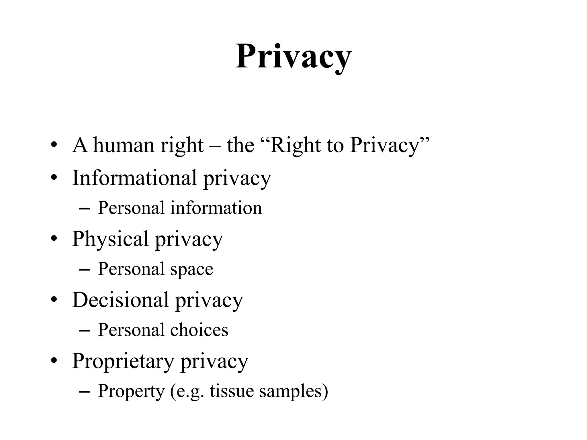 Privacy
• A human right – the “Right to Privacy”
• Informational privacy
– Personal information
• Physical privacy
– Personal space
• Decisional privacy
– Personal choices
• Proprietary privacy
– Property (e.g. tissue samples)
 