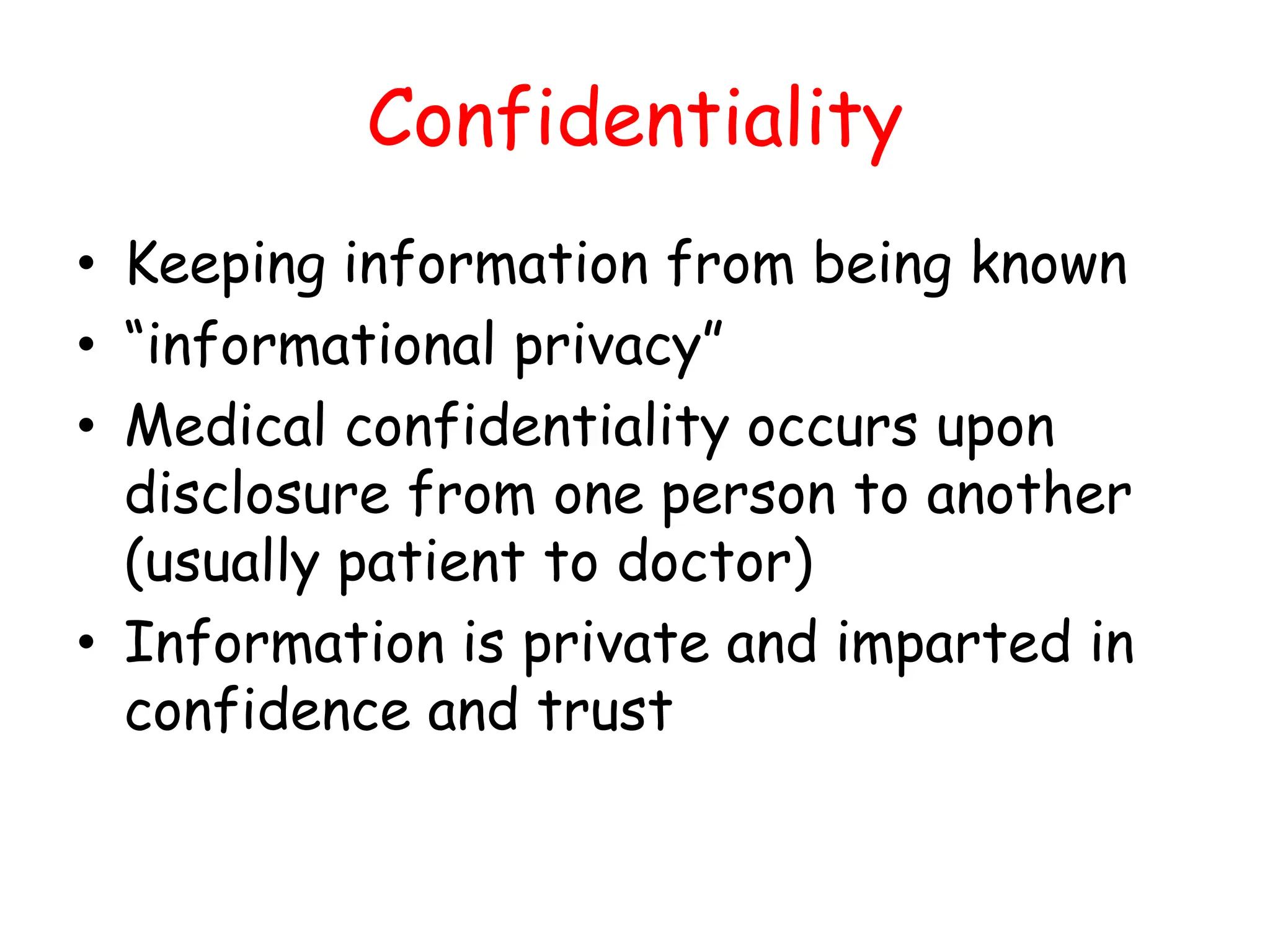 Confidentiality
• Keeping information from being known
• “informational privacy”
• Medical confidentiality occurs upon
disclosure from one person to another
(usually patient to doctor)
• Information is private and imparted in
confidence and trust
 
