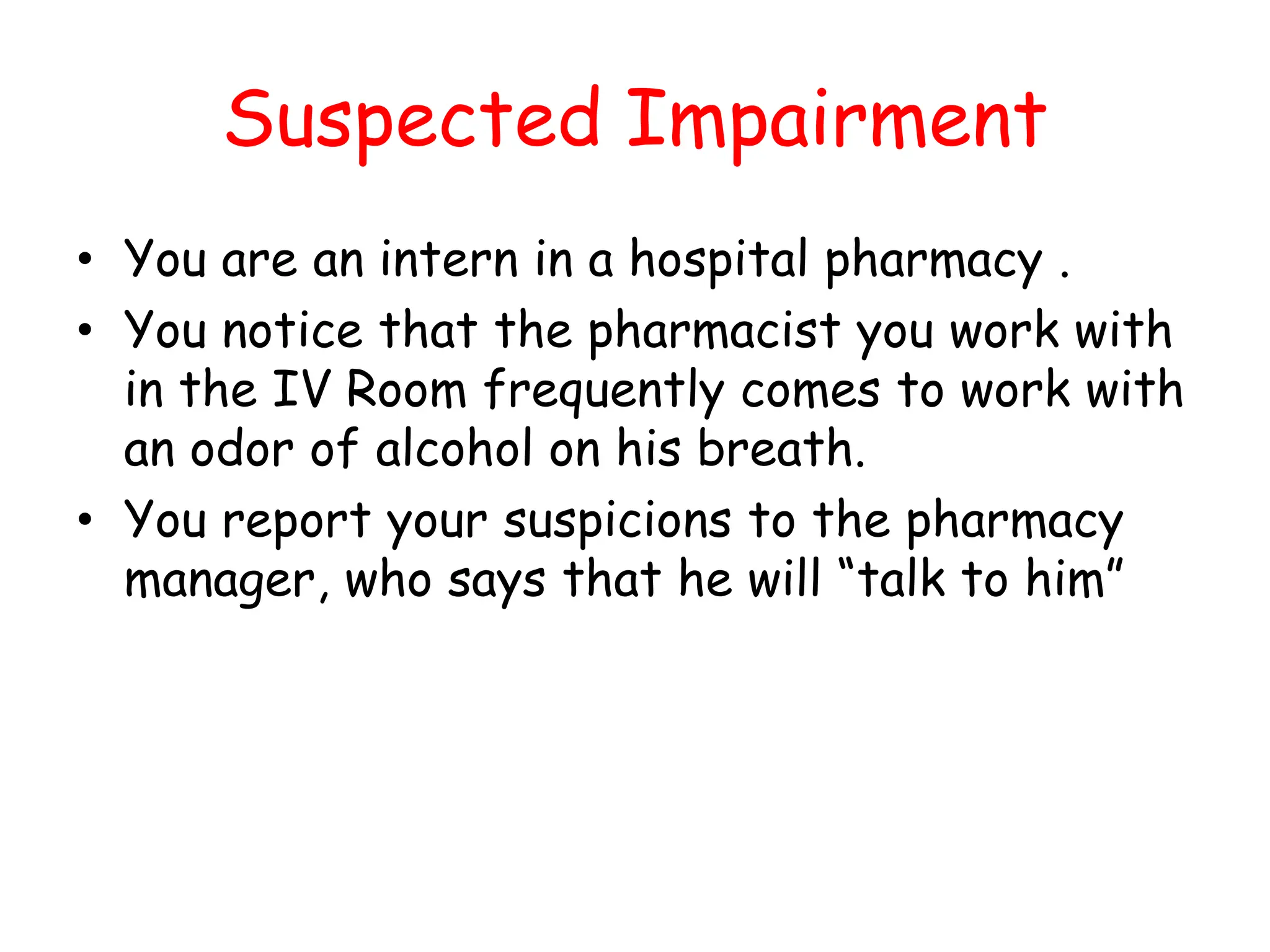 Suspected Impairment
• You are an intern in a hospital pharmacy .
• You notice that the pharmacist you work with
in the IV Room frequently comes to work with
an odor of alcohol on his breath.
• You report your suspicions to the pharmacy
manager, who says that he will “talk to him”
 