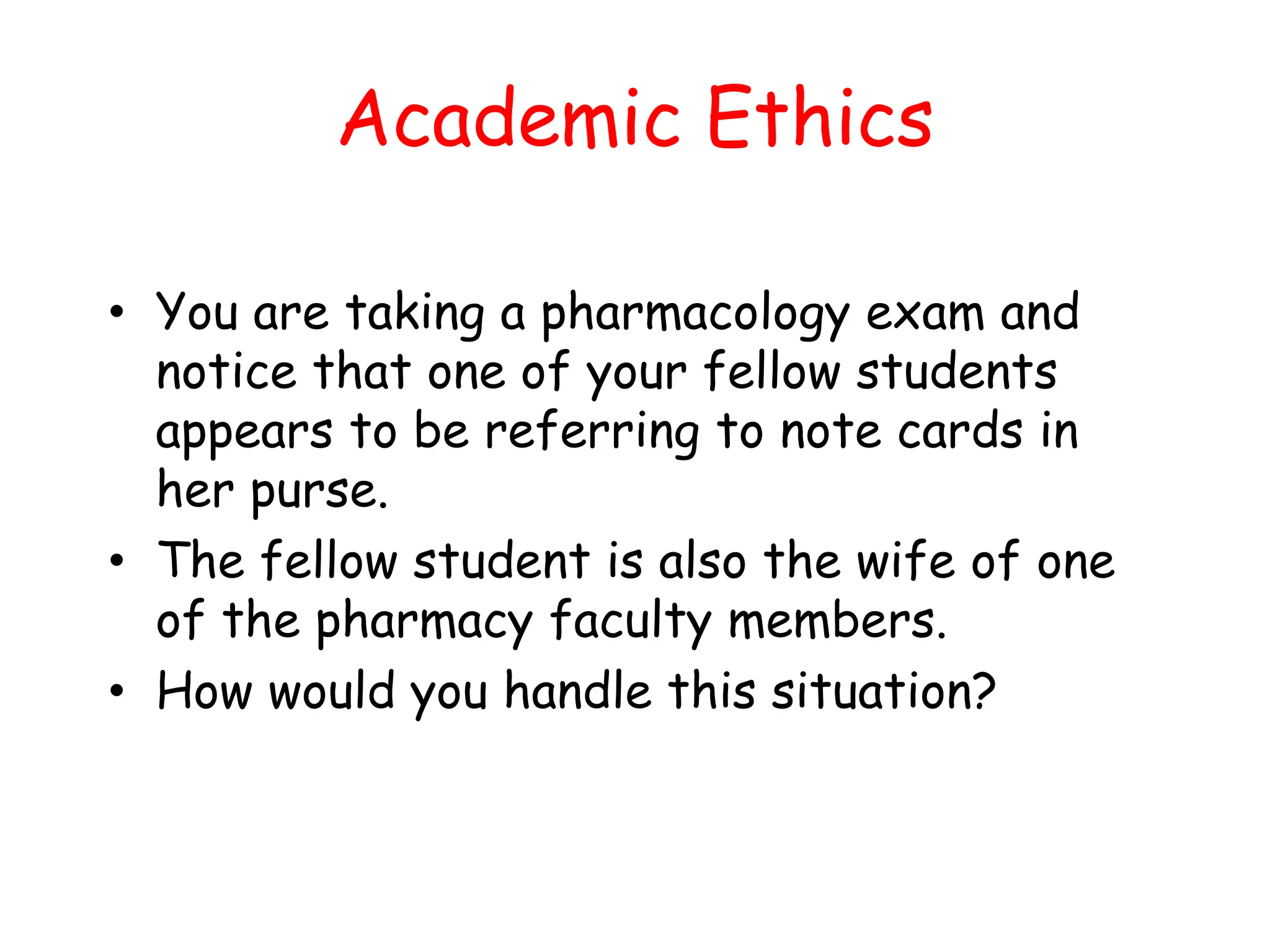 Academic Ethics
• You are taking a pharmacology exam and
notice that one of your fellow students
appears to be referring to note cards in
her purse.
• The fellow student is also the wife of one
of the pharmacy faculty members.
• How would you handle this situation?
 