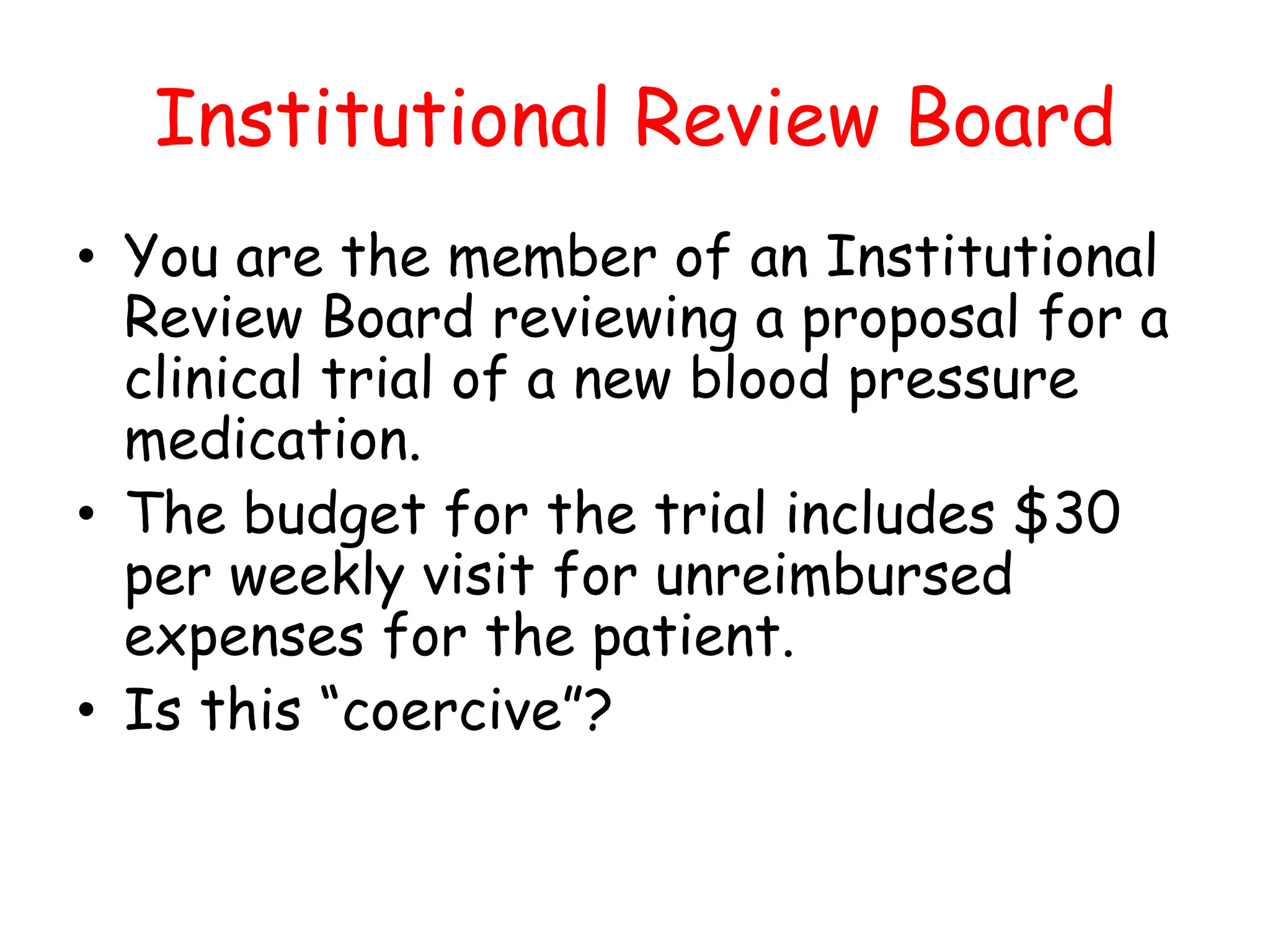 Institutional Review Board
• You are the member of an Institutional
Review Board reviewing a proposal for a
clinical trial of a new blood pressure
medication.
• The budget for the trial includes $30
per weekly visit for unreimbursed
expenses for the patient.
• Is this “coercive”?
 