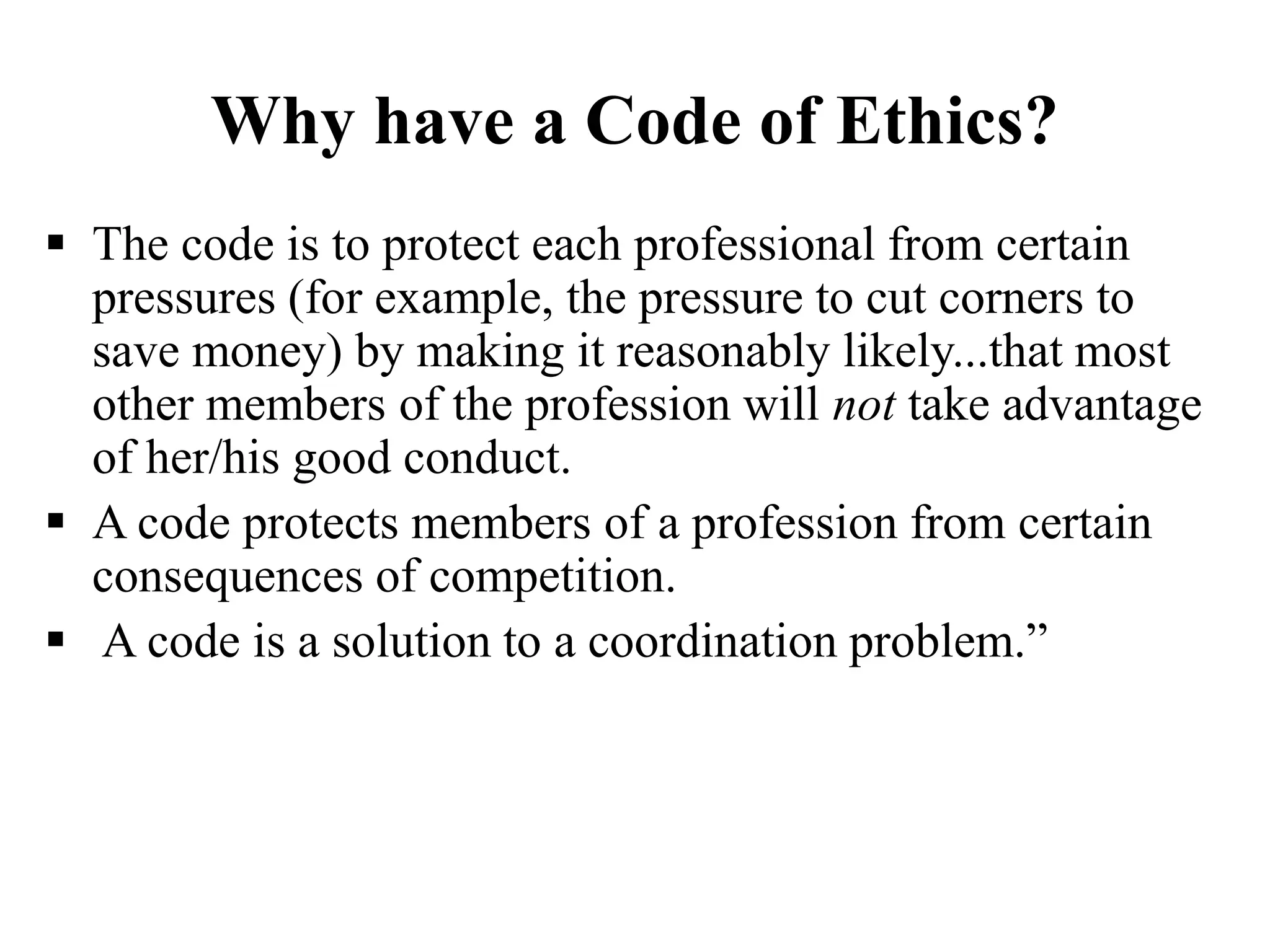 Why have a Code of Ethics?
 The code is to protect each professional from certain
pressures (for example, the pressure to cut corners to
save money) by making it reasonably likely...that most
other members of the profession will not take advantage
of her/his good conduct.
 A code protects members of a profession from certain
consequences of competition.
 A code is a solution to a coordination problem.”
 